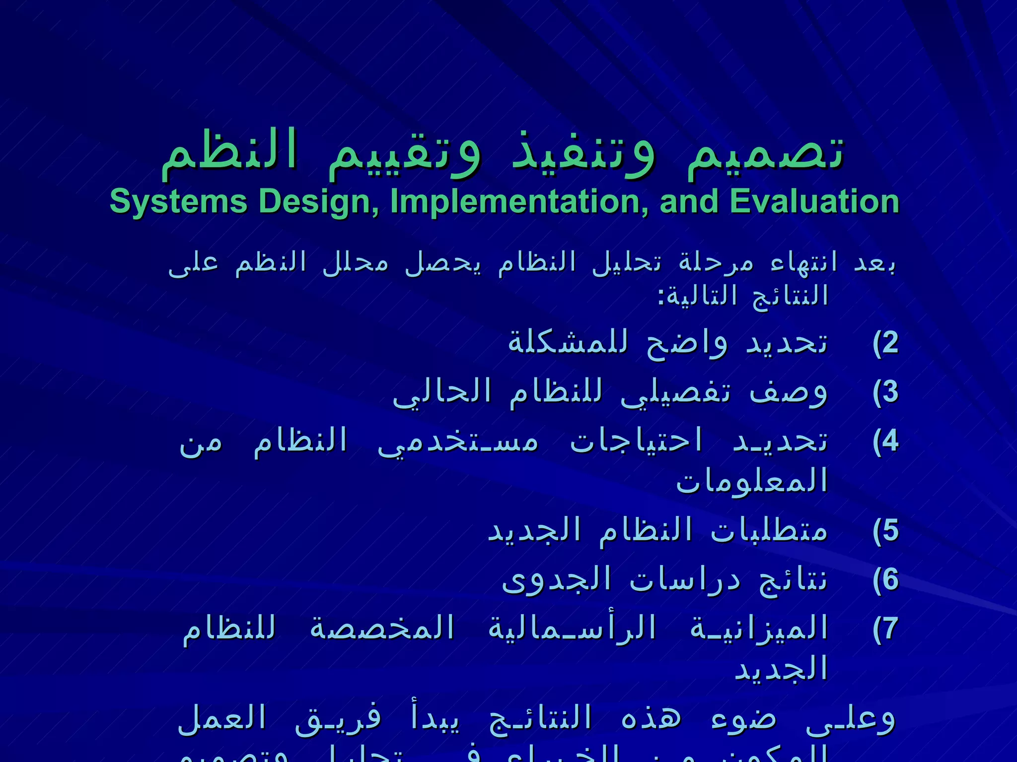 تصميم وتنفيذ وتقييم النظم Systems Design, Implementation, and Evaluation بعد انتهاء مرحلة تحليل النظام يحصل محلل النظم على النتائج التالية : تحديد واضح للمشكلة وصف تفصيلي للنظام الحالي تحديد احتياجات مستخدمي النظام من المعلومات متطلبات النظام الجديد نتائج دراسات الجدوى الميزانية الرأسمالية المخصصة للنظام الجديد وعلى ضوء هذه النتائج يبدأ فريق العمل المكون من الخبراء في تحليل وتصميم النظم مع الخبراء في أجهزة وبرامج الحاسب في تنفيذ خطوات التصميم ثم التنفيذ ثم التقييم والصيانة . 