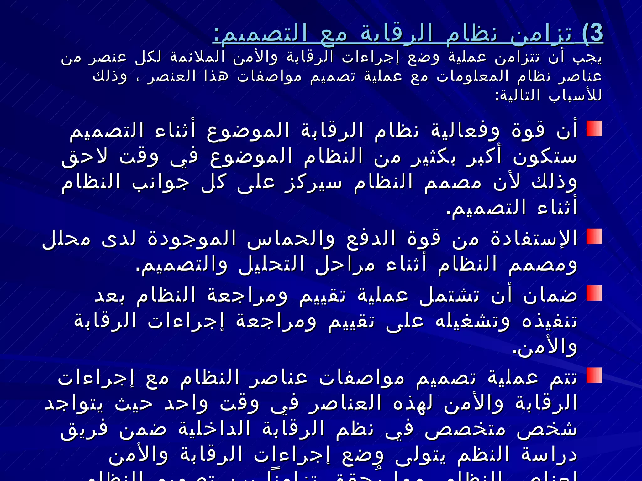 3)  تزامن نظام الرقابة مع التصميم : يجب أن تتزامن عملية وضع إجراءات الرقابة والأمن الملائمة لكل عنصر من عناصر نظام المعلومات مع عملية تصميم مواصفات هذا العنصر ، وذلك للأسباب التالية : أن قوة وفعالية نظام الرقابة الموضوع أثناء التصميم ستكون أكبر بكثير من النظام الموضوع في وقت لاحق وذلك لأن مصمم النظام سيركز على كل جوانب النظام أثناء التصميم . الإستفادة من قوة الدفع والحماس الموجودة لدى محلل ومصمم النظام أثناء مراحل التحليل والتصميم . ضمان أن تشتمل عملية تقييم ومراجعة النظام بعد تنفيذه وتشغيله على تقييم ومراجعة إجراءات الرقابة والأمن . تتم عملية تصميم مواصفات عناصر النظام مع إجراءات الرقابة والأمن لهذه العناصر في وقت واحد حيث يتواجد شخص متخصص في نظم الرقابة الداخلية ضمن فريق دراسة النظم يتولى وضع إجراءات الرقابة والأمن لعناصر النظام، مما يُحقق تزامناً بين تصميم النظام وبين تحديد إجراءات الرقابة والأمن . 