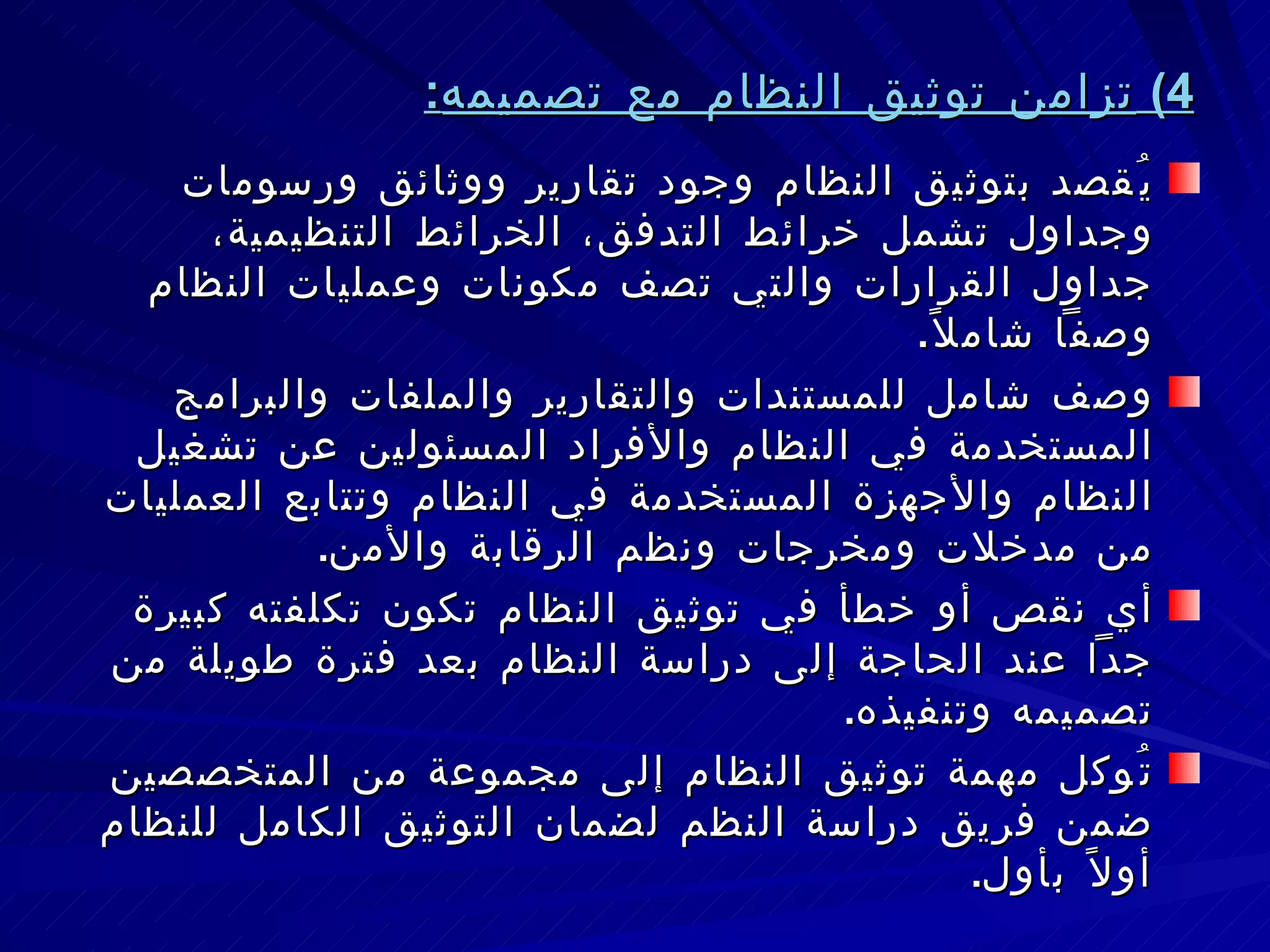 4)  تزامن توثيق النظام مع تصميمه : يُقصد بتوثيق النظام وجود تقارير ووثائق ورسومات وجداول تشمل خرائط التدفق، الخرائط التنظيمية، جداول القرارات والتي تصف مكونات وعمليات النظام وصفاً شاملاً . وصف شامل للمستندات والتقارير والملفات والبرامج المستخدمة في النظام والأفراد المسئولين عن تشغيل النظام والأجهزة المستخدمة في النظام وتتابع العمليات من مدخلات ومخرجات ونظم الرقابة والأمن . أي نقص أو خطأ في توثيق النظام تكون تكلفته كبيرة جداً عند الحاجة إلى دراسة النظام بعد فترة طويلة من تصميمه وتنفيذه . تُوكل مهمة توثيق النظام إلى مجموعة من المتخصصين ضمن فريق دراسة النظم لضمان التوثيق الكامل للنظام أولاً بأول . 