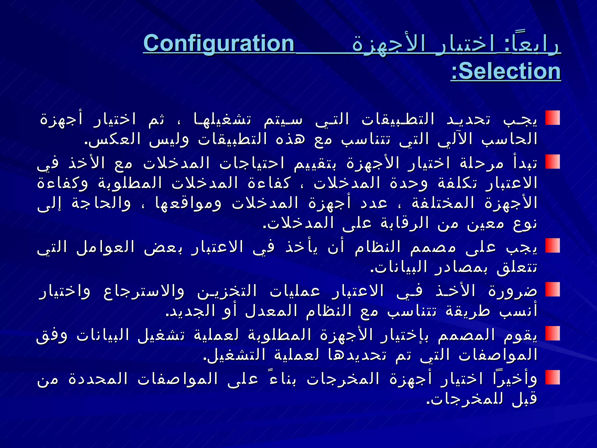 رابعاً :  اختيار الأجهزة  Configuration Selection : يجب تحديد التطبيقات التي سيتم تشغيلها ، ثم اختيار أجهزة الحاسب الآلي التي تتناسب مع هذه التطبيقات وليس العكس . تبدأ مرحلة اختيار الأجهزة بتقييم احتياجات المدخلات مع الأخذ في الاعتبار تكلفة وحدة المدخلات ، كفاءة المدخلات المطلوبة وكفاءة الأجهزة المختلفة ، عدد أجهزة المدخلات ومواقعها ، والحاجة إلى نوع معين من الرقابة على المدخلات . يجب على مصمم النظام أن يأخذ في الاعتبار بعض العوامل التي تتعلق بمصادر البيانات . ضرورة الأخذ في الاعتبار عمليات التخزين والاسترجاع واختيار أنسب طريقة تتناسب مع النظام المعدل أو الجديد . يقوم المصمم بإختيار الأجهزة المطلوبة لعملية تشغيل البيانات وفق المواصفات التي تم تحديدها لعملية التشغيل . وأخيراً اختيار أجهزة المخرجات بناءً على المواصفات المحددة من قبل للمخرجات . 