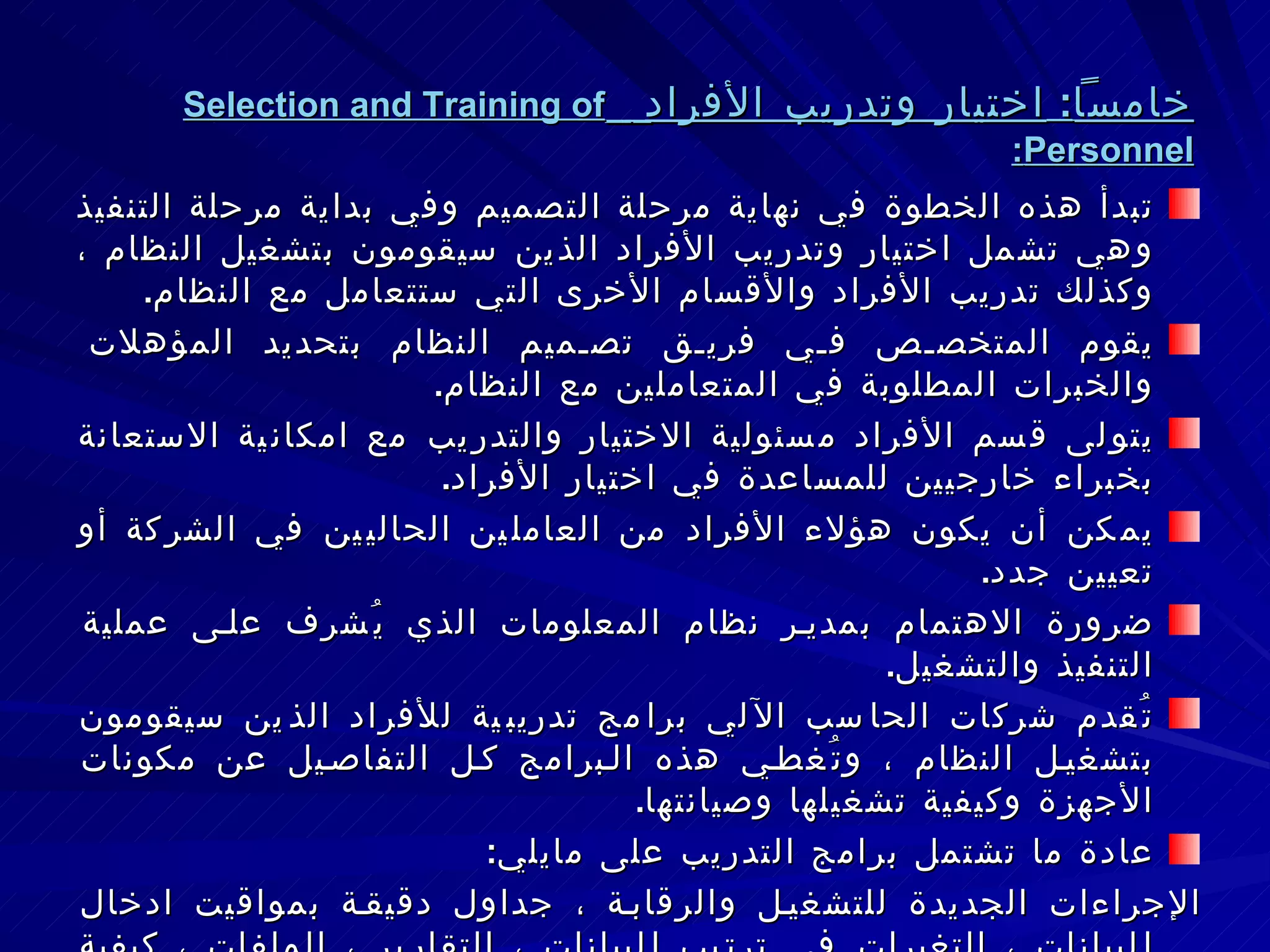 خامساً :  اختيار وتدريب الأفراد   Selection and Training of Personnel : تبدأ هذه الخطوة في نهاية مرحلة التصميم وفي بداية مرحلة التنفيذ وهي تشمل اختيار وتدريب الأفراد الذين سيقومون بتشغيل النظام ، وكذلك تدريب الأفراد والأقسام الأخرى التي ستتعامل مع النظام . يقوم المتخصص في فريق تصميم النظام بتحديد المؤهلات والخبرات المطلوبة في المتعاملين مع النظام . يتولى قسم الأفراد مسئولية الاختيار والتدريب مع امكانية الاستعانة بخبراء خارجيين للمساعدة في اختيار الأفراد . يمكن أن يكون هؤلاء الأفراد من العاملين الحاليين في الشركة أو تعيين جدد . ضرورة الاهتمام بمدير نظام المعلومات الذي يُشرف على عملية التنفيذ والتشغيل . تُقدم شركات الحاسب الآلي برامج تدريبية للأفراد الذين سيقومون بتشغيل النظام ، وتُغطي هذه البرامج كل التفاصيل عن مكونات الأجهزة وكيفية تشغيلها وصيانتها . عادة ما تشتمل برامج التدريب على مايلي : الإجراءات الجديدة للتشغيل والرقابة ، جداول دقيقة بمواقيت ادخال البيانات ، التغيرات في ترتيب البيانات ، التقارير ، الملفات ، كيفية اضافة وحذف البيانات ، كيفية استخدام مخرجات النظام . 