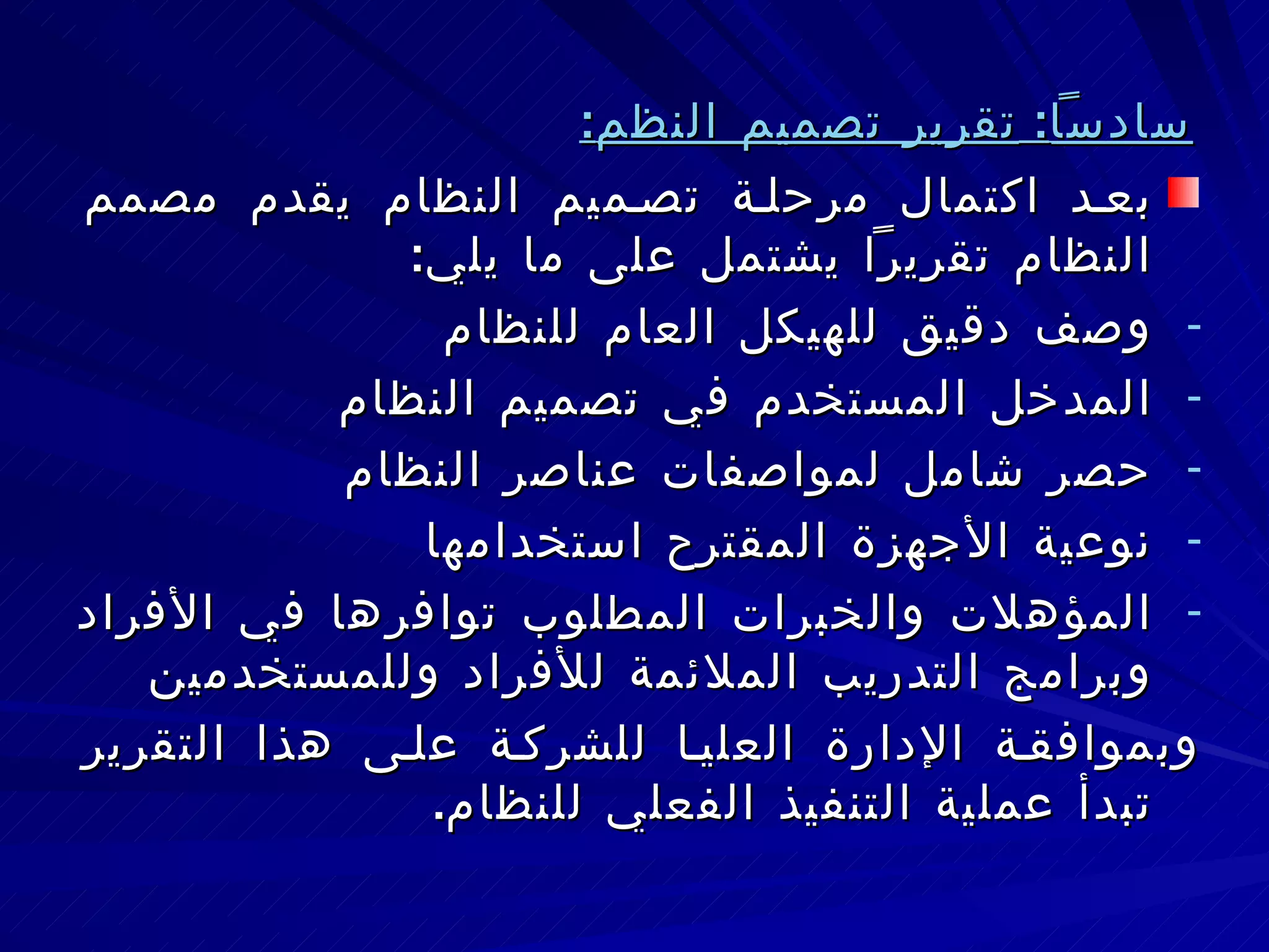 سادساً :  تقرير تصميم النظم : بعد اكتمال مرحلة تصميم النظام يقدم مصمم النظام تقريراً يشتمل على ما يلي : وصف دقيق للهيكل العام للنظام المدخل المستخدم في تصميم النظام حصر شامل لمواصفات عناصر النظام  نوعية الأجهزة المقترح استخدامها المؤهلات والخبرات المطلوب توافرها في الأفراد وبرامج التدريب الملائمة للأفراد وللمستخدمين وبموافقة الإدارة العليا للشركة على هذا التقرير تبدأ عملية التنفيذ الفعلي للنظام . 