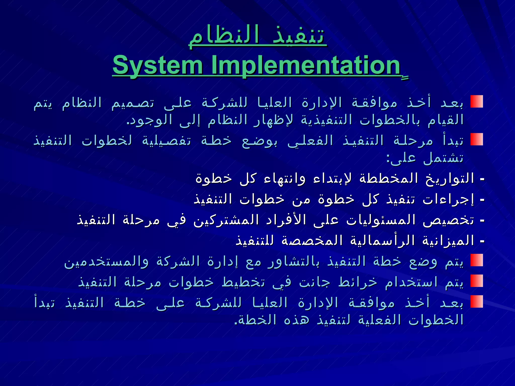 تنفيذ النظام ٍ System Implementation بعد أخذ موافقة الإدارة العليا للشركة على تصميم النظام يتم القيام بالخطوات التنفيذية لإظهار النظام إلى الوجود . تبدأ مرحلة التنفيذ الفعلي بوضع خطة تفصيلية لخطوات التنفيذ تشتمل على : -  التواريخ المخططة لإبتداء وانتهاء كل خطوة -  إجراءات تنفيذ كل خطوة من خطوات التنفيذ -  تخصيص المسئوليات على الأفراد المشتركين في مرحلة التنفيذ -  الميزانية الرأسمالية المخصصة للتنفيذ يتم وضع خطة التنفيذ بالتشاور مع إدارة الشركة والمستخدمين  يتم استخدام خرائط جانت في تخطيط خطوات مرحلة التنفيذ بعد أخذ موافقة الإدارة العليا للشركة على خطة التنفيذ تبدأ الخطوات الفعلية لتنفيذ هذه الخطة . 