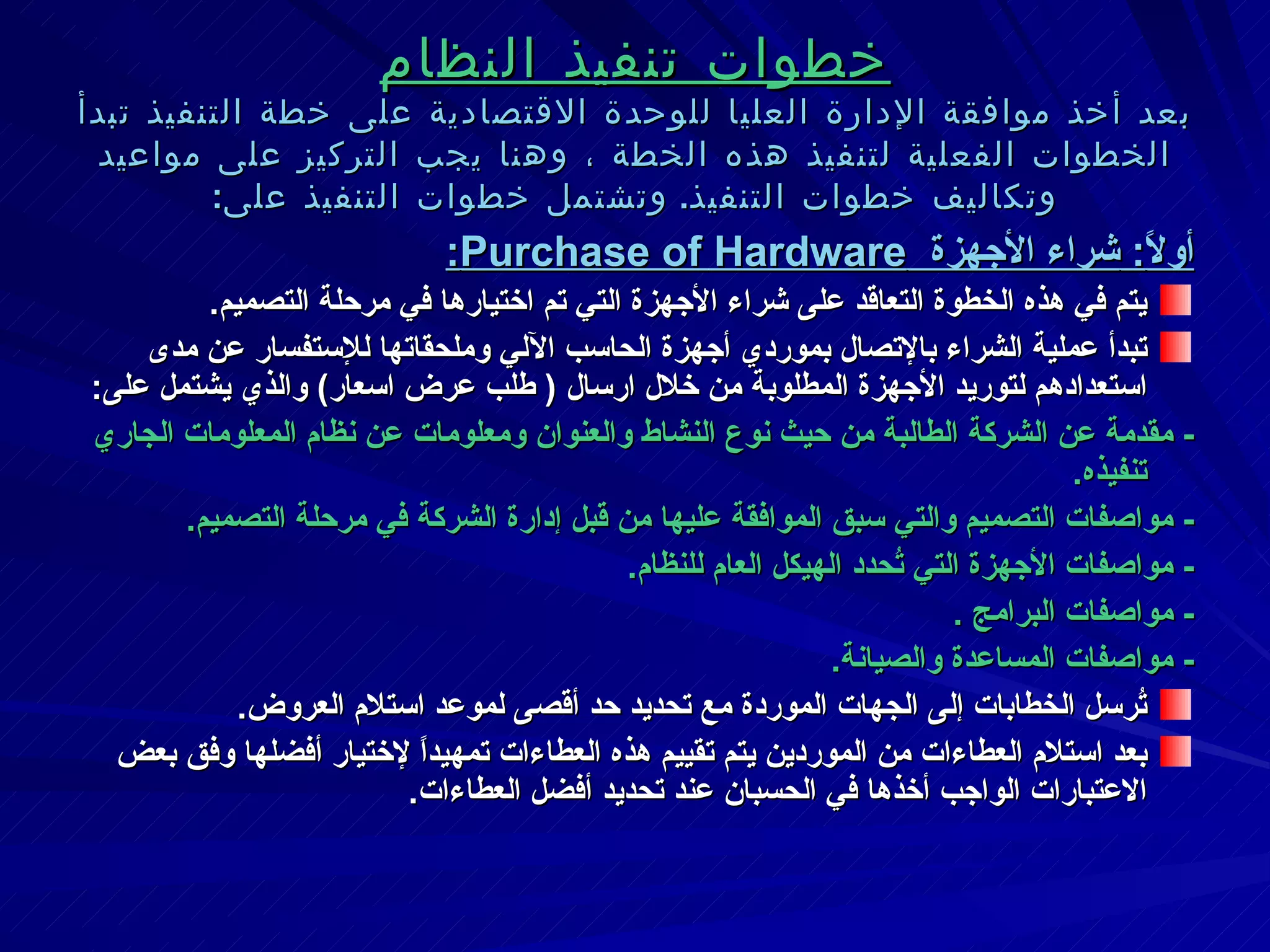 خطوات تنفيذ النظام بعد أخذ موافقة الإدارة العليا للوحدة الاقتصادية على خطة التنفيذ تبدأ الخطوات الفعلية لتنفيذ هذه الخطة ، وهنا يجب التركيز على مواعيد وتكاليف خطوات التنفيذ .  وتشتمل خطوات التنفيذ على : أولاً :  شراء الأجهزة  Purchase of Hardware : يتم في هذه الخطوة التعاقد على شراء الأجهزة التي تم اختيارها في مرحلة التصميم . تبدأ عملية الشراء بالإتصال بموردي أجهزة الحاسب الآلي وملحقاتها للإستفسار عن مدى استعدادهم لتوريد الأجهزة المطلوبة من خلال ارسال  (  طلب عرض اسعار )  والذي يشتمل على : -  مقدمة عن الشركة الطالبة من حيث نوع النشاط والعنوان ومعلومات عن نظام المعلومات الجاري تنفيذه . -  مواصفات التصميم والتي سبق الموافقة عليها من قبل إدارة الشركة في مرحلة التصميم . -  مواصفات الأجهزة التي تُحدد الهيكل العام للنظام . -  مواصفات البرامج  . -  مواصفات المساعدة والصيانة . تُرسل الخطابات إلى الجهات الموردة مع تحديد حد أقصى لموعد استلام العروض . بعد استلام العطاءات من الموردين يتم تقييم هذه العطاءات تمهيداً لإختيار أفضلها وفق بعض الاعتبارات الواجب أخذها في الحسبان عند تحديد أفضل العطاءات . 