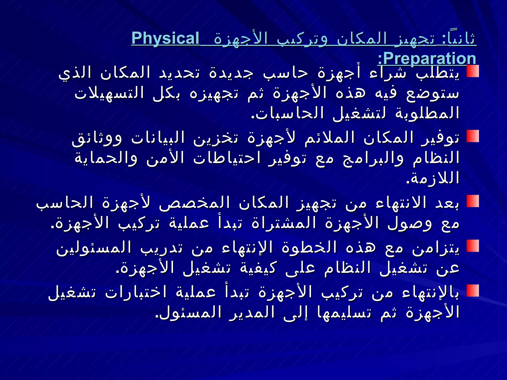 ثانياً :  تجهيز المكان وتركيب الأجهزة  Physical Preparation : يتطلب شراء أجهزة حاسب جديدة تحديد المكان الذي ستوضع فيه هذه الأجهزة ثم تجهيزه بكل التسهيلات المطلوبة لتشغيل الحاسبات . توفير المكان الملائم لأجهزة تخزين البيانات ووثائق النظام والبرامج مع توفير احتياطات الأمن والحماية اللازمة . بعد الانتهاء من تجهيز المكان المخصص لأجهزة الحاسب مع وصول الأجهزة المشتراة تبدأ عملية تركيب الأجهزة . يتزامن مع هذه الخطوة الإنتهاء من تدريب المسئولين عن تشغيل النظام على كيفية تشغيل الأجهزة . بالإنتهاء من تركيب الأجهزة تبدأ عملية اختبارات تشغيل الأجهزة ثم تسليمها إلى المدير المسئول . 