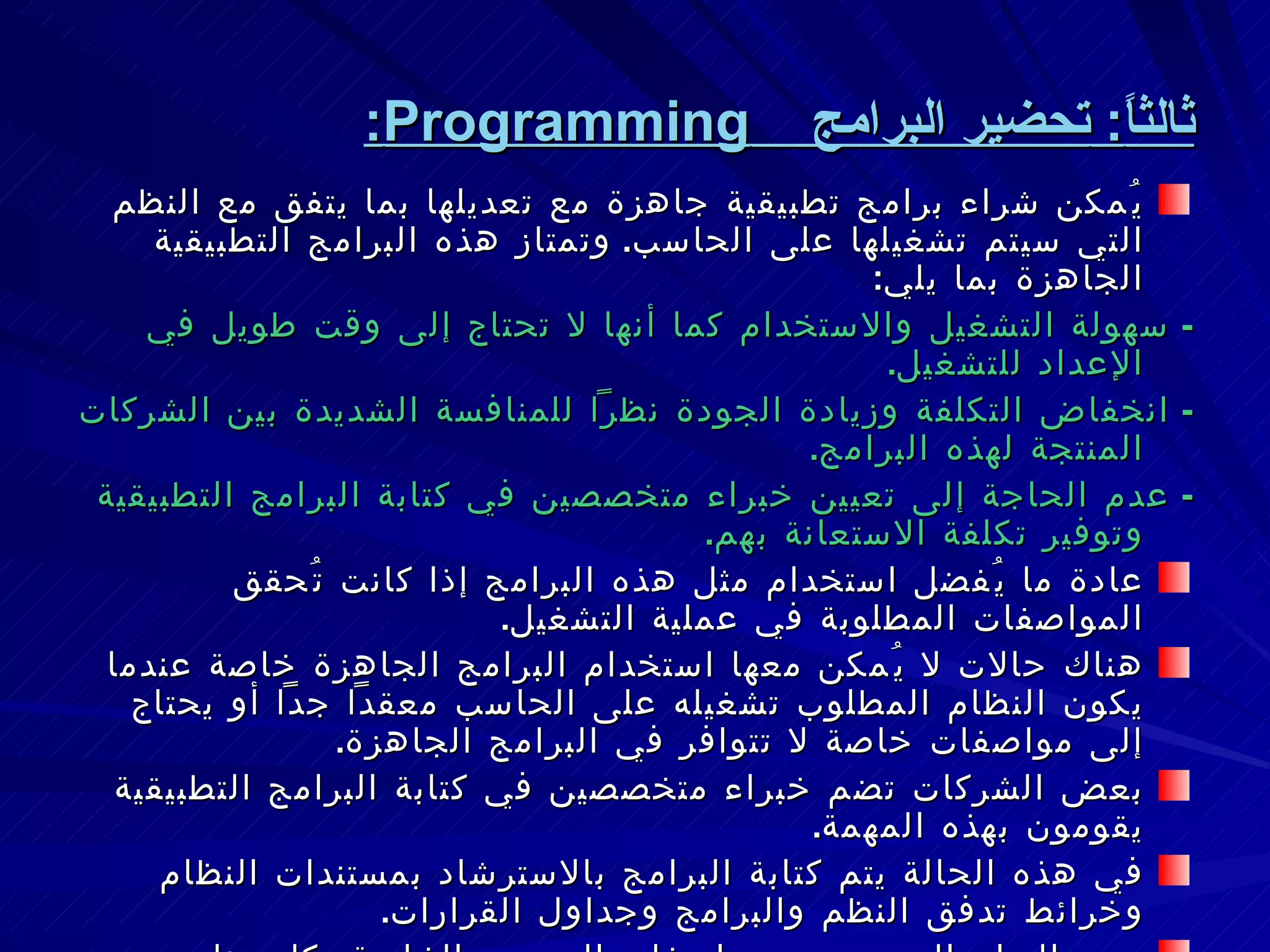 ثالثاً :  تحضير البرامج  Programming : يُمكن شراء برامج تطبيقية جاهزة مع تعديلها بما يتفق مع النظم التي سيتم تشغيلها على الحاسب .  وتمتاز هذه البرامج التطبيقية الجاهزة بما يلي : -  سهولة التشغيل والاستخدام كما أنها لا تحتاج إلى وقت طويل في الإعداد للتشغيل .  -  انخفاض التكلفة وزيادة الجودة نظراً للمنافسة الشديدة بين الشركات المنتجة لهذه البرامج . -  عدم الحاجة إلى تعيين خبراء متخصصين في كتابة البرامج التطبيقية وتوفير تكلفة الاستعانة بهم . عادة ما يُفضل استخدام مثل هذه البرامج إذا كانت تُحقق المواصفات المطلوبة في عملية التشغيل . هناك حالات لا يُمكن معها استخدام البرامج الجاهزة خاصة عندما يكون النظام المطلوب تشغيله على الحاسب معقداً جداً أو يحتاج إلى مواصفات خاصة لا تتوافر في البرامج الجاهزة . بعض الشركات تضم خبراء متخصصين في كتابة البرامج التطبيقية يقومون بهذه المهمة . في هذه الحالة يتم كتابة البرامج بالاسترشاد بمستندات النظام وخرائط تدفق النظم والبرامج وجداول القرارات . يجب التزام المبرمجين بمواصفات التصميم الخاصة بكل عناصر نظام المعلومات . 