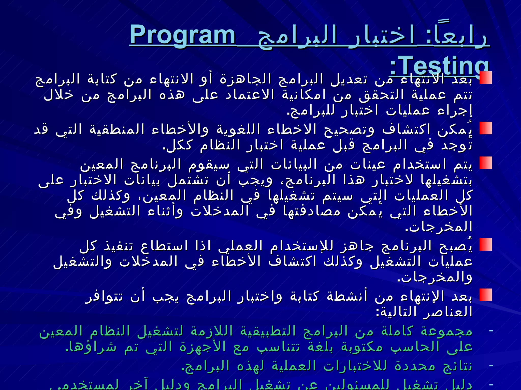رابعاً :  اختبار البرامج  Program Testing : بعد الانتهاء من تعديل البرامج الجاهزة أو الانتهاء من كتابة البرامج تتم عملية التحقق من امكانية الاعتماد على هذه البرامج من خلال إجراء عمليات اختبار للبرامج . يُمكن اكتشاف وتصحيح الاخطاء اللغوية والأخطاء المنطقية التي قد تُوجد في البرامج قبل عملية اختبار النظام ككل . يتم استخدام عينات من البيانات التي سيقوم البرنامج المعين بتشغيلها لاختبار هذا البرنامج، ويجب أن تشتمل بيانات الاختبار على كل العمليات التي سيتم تشغيلها في النظام المعين، وكذلك كل الأخطاء التي يُمكن مصادفتها في المدخلات وأثناء التشغيل وفي المخرجات . يُصبح البرنامج جاهز للإستخدام العملي اذا استطاع تنفيذ كل عمليات التشغيل وكذلك اكتشاف الأخطاء في المدخلات والتشغيل والمخرجات . بعد الإنتهاء من أنشطة كتابة واختبار البرامج يجب أن تتوافر العناصر التالية : مجموعة كاملة من البرامج التطبيقية اللازمة لتشغيل النظام المعين على الحاسب مكتوبة بلغة تتناسب مع الأجهزة التي تم شراؤها . نتائج محددة للاختبارات العملية لهذه البرامج . دليل تشغيل للمسئولين عن تشغيل البرامج ودليل آخر لمستخدمي النظام يشرح كيفية ادخال البيانات وجمع التقارير والحصول على المعلومات . 