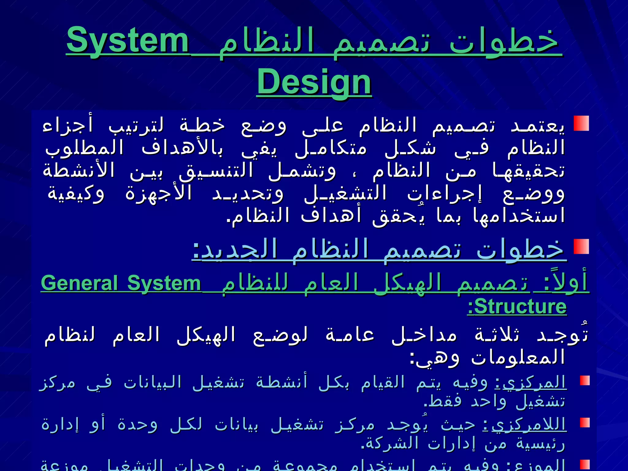خطوات تصميم النظام  System Design يعتمد تصميم النظام على وضع خطة لترتيب أجزاء النظام في شكل متكامل يفي بالأهداف المطلوب تحقيقها من النظام ، وتشمل التنسيق بين الأنشطة ووضع إجراءات التشغيل وتحديد الأجهزة وكيفية استخدامها بما يُحقق أهداف النظام . خطوات تصميم النظام الجديد : أولاً :  تصميم الهيكل العام للنظام   General System Structure : تُوجد ثلاثة مداخل عامة لوضع الهيكل العام لنظام المعلومات وهي : المركزي :   وفيه يتم القيام بكل أنشطة تشغيل البيانات في مركز تشغيل واحد فقط . اللامركزي :   حيث يُوجد مركز تشغيل بيانات لكل وحدة أو إدارة رئيسية من إدارات الشركة . الموزع :   وفيه يتم استخدام مجموعة من وحدات التشغيل موزعة على الإدارات الرئيسية بحيث يتم تفويض عمليات التشغيل المطلوبة لأقرب وحدة من وحدات تشغيل البيانات . 