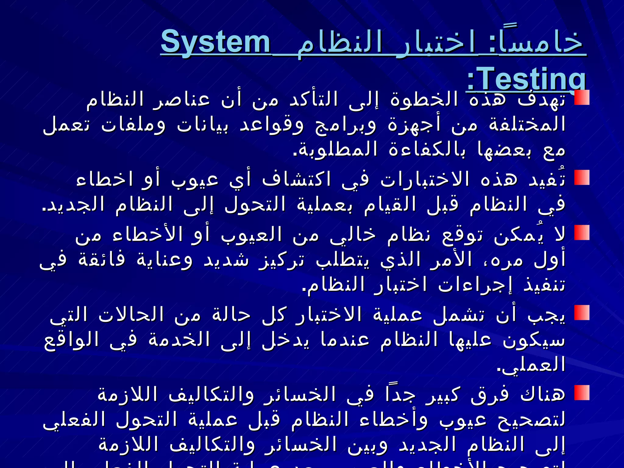 خامساً :  اختبار النظام  System Testing : تهدف هذه الخطوة إلى التأكد من أن عناصر النظام المختلفة من أجهزة وبرامج وقواعد بيانات وملفات تعمل مع بعضها بالكفاءة المطلوبة . تُفيد هذه الاختبارات في اكتشاف أي عيوب أو اخطاء في النظام قبل القيام بعملية التحول إلى النظام الجديد . لا يُمكن توقع نظام خالي من العيوب أو الأخطاء من أول مره، الأمر الذي يتطلب تركيز شديد وعناية فائقة في تنفيذ إجراءات اختبار النظام . يجب أن تشمل عملية الاختبار كل حالة من الحالات التي سيكون عليها النظام عندما يدخل إلى الخدمة في الواقع العملي . هناك فرق كبير جداً في الخسائر والتكاليف اللازمة لتصحيح عيوب وأخطاء النظام قبل عملية التحول الفعلي إلى النظام الجديد وبين الخسائر والتكاليف اللازمة لتصحيح الأخطاء والعيوب بعد عملية التحول الفعلي إلى النظام الجديد بافتراض أنه يُمكن تصحيح الأخطاء واصلاح العيوب بعد التحول الفعلي . 
