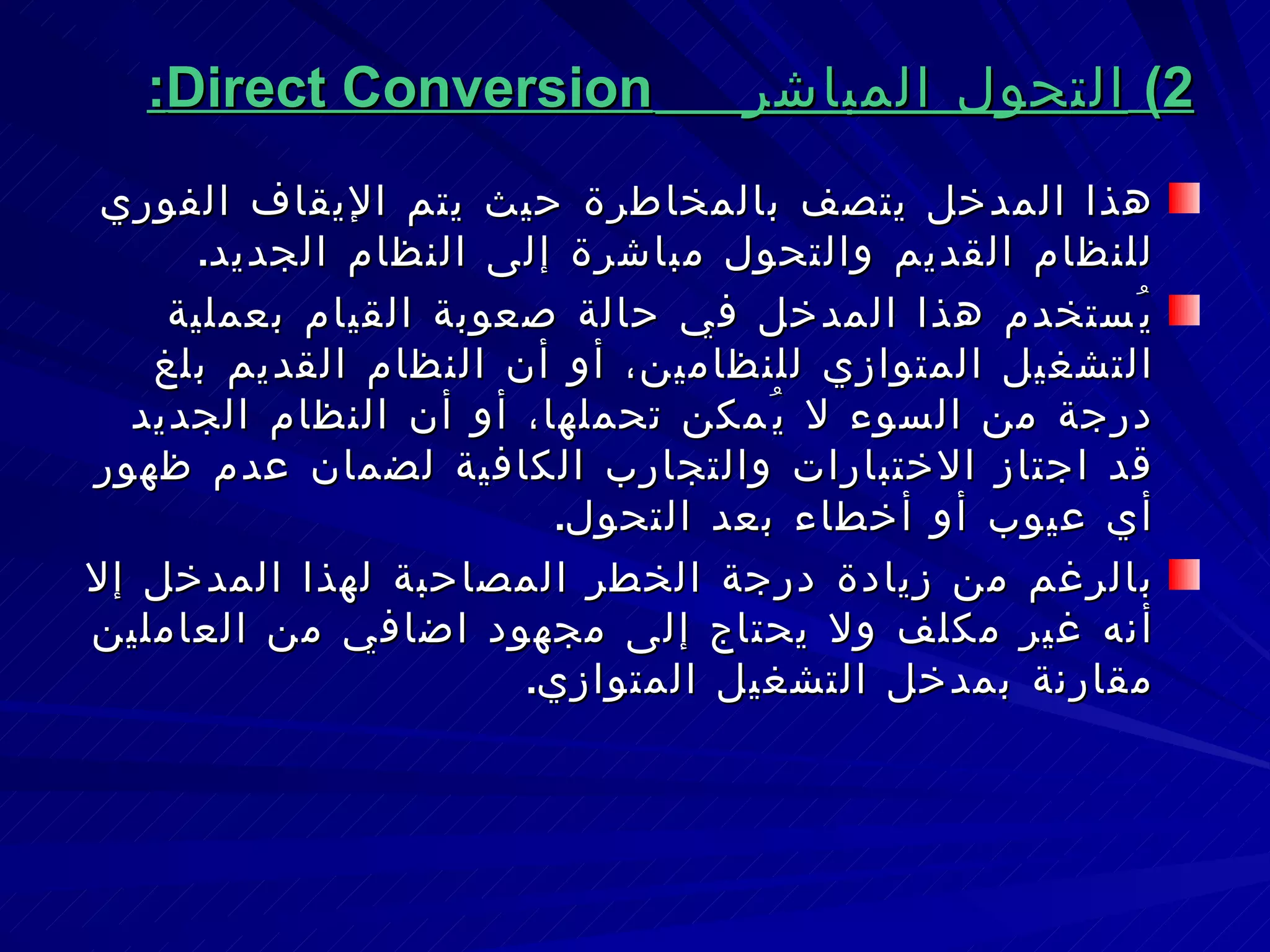 2)  التحول المباشر  Direct Conversion : هذا المدخل يتصف بالمخاطرة حيث يتم الإيقاف الفوري للنظام القديم والتحول مباشرة إلى النظام الجديد . يُستخدم هذا المدخل في حالة صعوبة القيام بعملية التشغيل المتوازي للنظامين، أو أن النظام القديم بلغ درجة من السوء لا يُمكن تحملها، أو أن النظام الجديد قد اجتاز الاختبارات والتجارب الكافية لضمان عدم ظهور أي عيوب أو أخطاء بعد التحول . بالرغم من زيادة درجة الخطر المصاحبة لهذا المدخل إلا أنه غير مكلف ولا يحتاج إلى مجهود اضافي من العاملين مقارنة بمدخل التشغيل المتوازي . 