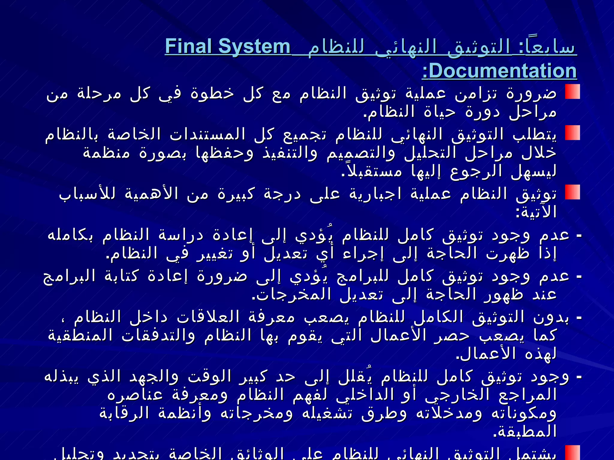 سابعاً :  التوثيق النهائي للنظام  Final System Documentation : ضرورة تزامن عملية توثيق النظام مع كل خطوة في كل مرحلة من مراحل دورة حياة النظام . يتطلب التوثيق النهائي للنظام تجميع كل المستندات الخاصة بالنظام خلال مراحل التحليل والتصميم والتنفيذ وحفظها بصورة منظمة ليسهل الرجوع إليها مستقبلاً . توثيق النظام عملية اجبارية على درجة كبيرة من الأهمية للأسباب الآتية : -  عدم وجود توثيق كامل للنظام يُؤدي إلى إعادة دراسة النظام بكامله إذا ظهرت الحاجة إلى إجراء أي تعديل أو تغيير في النظام . -  عدم وجود توثيق كامل للبرامج يُؤدي إلى ضرورة إعادة كتابة البرامج عند ظهور الحاجة إلى تعديل المخرجات . -  بدون التوثيق الكامل للنظام يصعب معرفة العلاقات داخل النظام ، كما يصعب حصر الأعمال التي يقوم بها النظام والتدفقات المنطقية لهذه الأعمال . -  وجود توثيق كامل للنظام يُقلل إلى حد كبير الوقت والجهد الذي يبذله المراجع الخارجي أو الداخلي لفهم النظام ومعرفة عناصره ومكوناته ومدخلاته وطرق تشغيله ومخرجاته وأنظمة الرقابة المطبقة . يشتمل التوثيق النهائي للنظام على الوثائق الخاصة بتحديد وتحليل المشكلة والوثائق التي تصف النظام الجديد والأجهزة والبرامج والملفات المستخدمة ووثائق تشغيل النظام . 