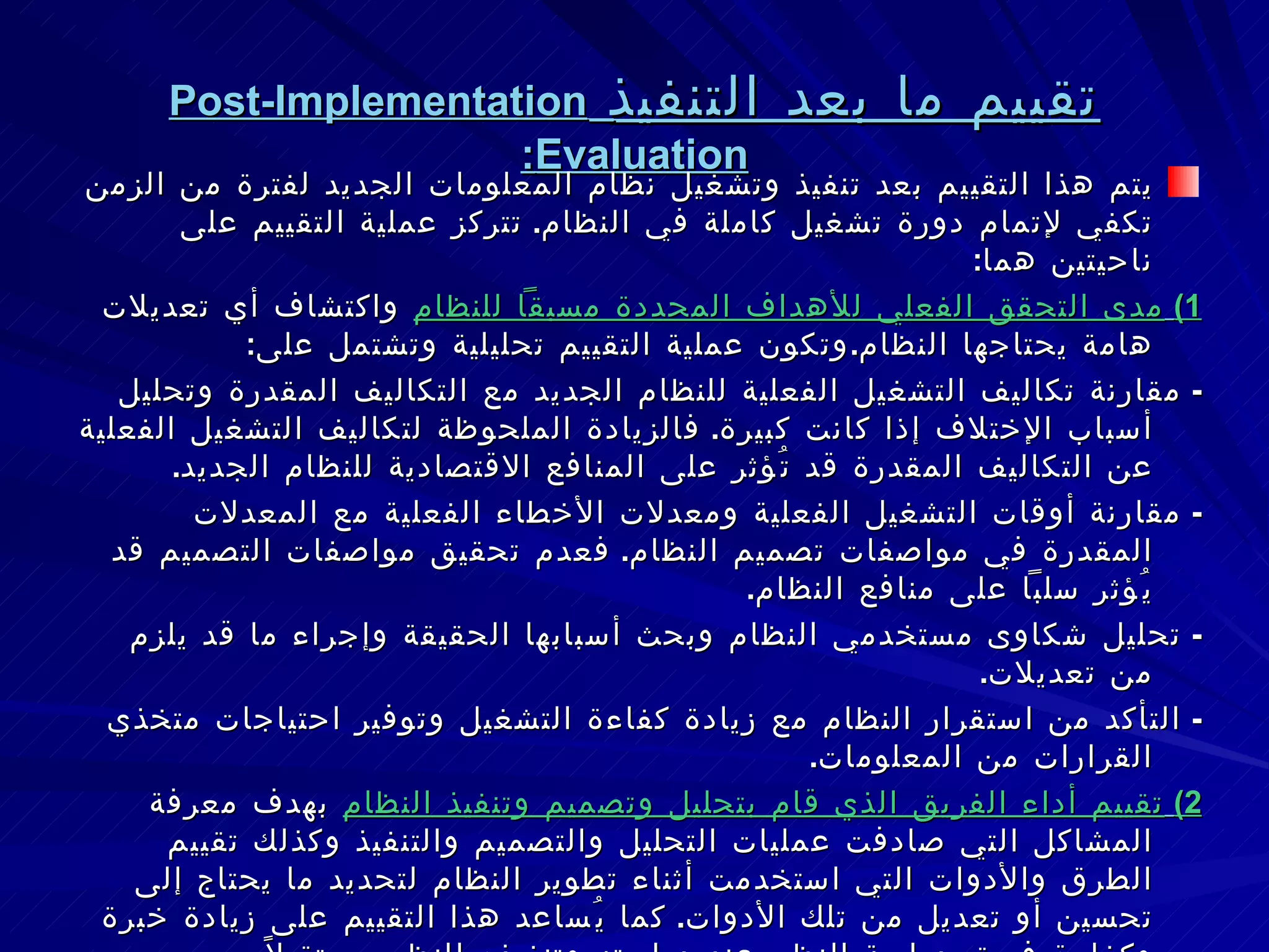 تقييم ما بعد التنفيذ   Post-Implementation Evaluation : يتم هذا التقييم بعد تنفيذ وتشغيل نظام المعلومات الجديد لفترة من الزمن تكفي لإتمام دورة تشغيل كاملة في النظام .  تتركز عملية التقييم على ناحيتين هما : 1)   مدى التحقق الفعلي للأهداف المحددة مسبقاً للنظام  واكتشاف أي تعديلات هامة يحتاجها النظام . وتكون عملية التقييم تحليلية وتشتمل على : -  مقارنة تكاليف التشغيل الفعلية للنظام الجديد مع التكاليف المقدرة وتحليل أسباب الإختلاف إذا كانت كبيرة .  فالزيادة الملحوظة لتكاليف التشغيل الفعلية عن التكاليف المقدرة قد تُؤثر على المنافع الاقتصادية للنظام الجديد . -  مقارنة أوقات التشغيل الفعلية ومعدلات الأخطاء الفعلية مع المعدلات المقدرة في مواصفات تصميم النظام .  فعدم تحقيق مواصفات التصميم قد يُؤثر سلباً على منافع النظام . -  تحليل شكاوى مستخدمي النظام وبحث أسبابها الحقيقة وإجراء ما قد يلزم من تعديلات . -  التأكد من استقرار النظام مع زيادة كفاءة التشغيل وتوفير احتياجات متخذي القرارات من المعلومات . 2)   تقييم أداء الفريق الذي قام بتحليل وتصميم وتنفيذ النظام  بهدف معرفة المشاكل التي صادفت عمليات التحليل والتصميم والتنفيذ وكذلك تقييم الطرق والأدوات التي استخدمت أثناء تطوير النظام لتحديد ما يحتاج إلى تحسين أو تعديل من تلك الأدوات .  كما يُساعد هذا التقييم على زيادة خبرة وكفاءة فريق دراسة النظم عند دراسته وتنفيذه للنظم مستقبلاً . عادة ما يتولى القيام بهذه المهمة خبراء من خارج الشركة لم يشاركوا في مراحل تطوير النظام . 