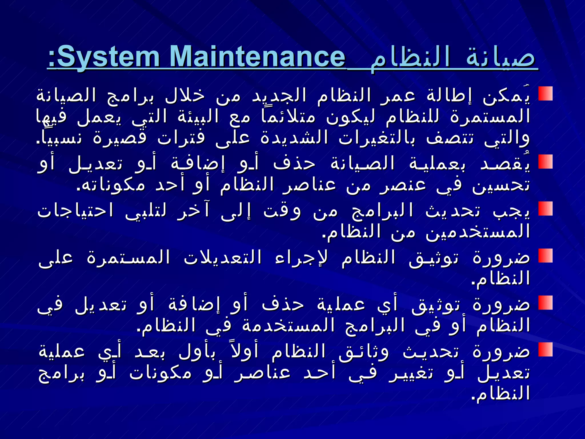 صيانة النظام  System Maintenance : يُمكن إطالة عمر النظام الجديد من خلال برامج الصيانة المستمرة للنظام ليكون متلائماً مع البيئة التي يعمل فيها والتي تتصف بالتغيرات الشديدة على فترات قصيرة نسبياً . يُقصد بعملية الصيانة حذف أو إضافة أو تعديل أو تحسين في عنصر من عناصر النظام أو أحد مكوناته . يجب تحديث البرامج من وقت إلى آخر لتلبي احتياجات المستخدمين من النظام . ضرورة توثيق النظام لإجراء التعديلات المستمرة على النظام . ضرورة توثيق أي عملية حذف أو إضافة أو تعديل في النظام أو في البرامج المستخدمة في النظام . ضرورة تحديث وثائق النظام أولاً بأول بعد أي عملية تعديل أو تغيير في أحد عناصر أو مكونات أو برامج النظام . 