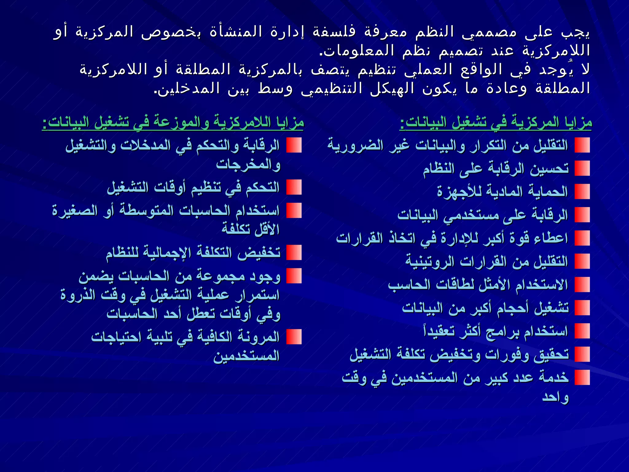 يجب على مصممي النظم معرفة فلسفة إدارة المنشأة بخصوص المركزية أو اللامركزية عند تصميم نظم المعلومات .  لا يُوجد في الواقع العملي تنظيم يتصف بالمركزية المطلقة أو اللامركزية المطلقة وعادة ما يكون الهيكل التنظيمي وسط بين المدخلين .  مزايا اللامركزية والموزعة في تشغيل البيانات : الرقابة والتحكم في المدخلات والتشغيل والمخرجات التحكم في تنظيم أوقات التشغيل  استخدام الحاسبات المتوسطة أو الصغيرة الأقل تكلفة تخفيض التكلفة الإجمالية للنظام وجود مجموعة من الحاسبات يضمن استمرار عملية التشغيل في وقت الذروة وفي أوقات تعطل أحد الحاسبات المرونة الكافية في تلبية احتياجات المستخدمين مزايا المركزية في تشغيل البيانات : التقليل من التكرار والبيانات غير الضرورية تحسين الرقابة على النظام الحماية المادية للأجهزة  الرقابة على مستخدمي البيانات اعطاء قوة أكبر للإدارة في اتخاذ القرارات التقليل من القرارات الروتينية الاستخدام الأمثل لطاقات الحاسب تشغيل أحجام أكبر من البيانات استخدام برامج أكثر تعقيداً تحقيق وفورات وتخفيض تكلفة التشغيل خدمة عدد كبير من المستخدمين في وقت واحد 