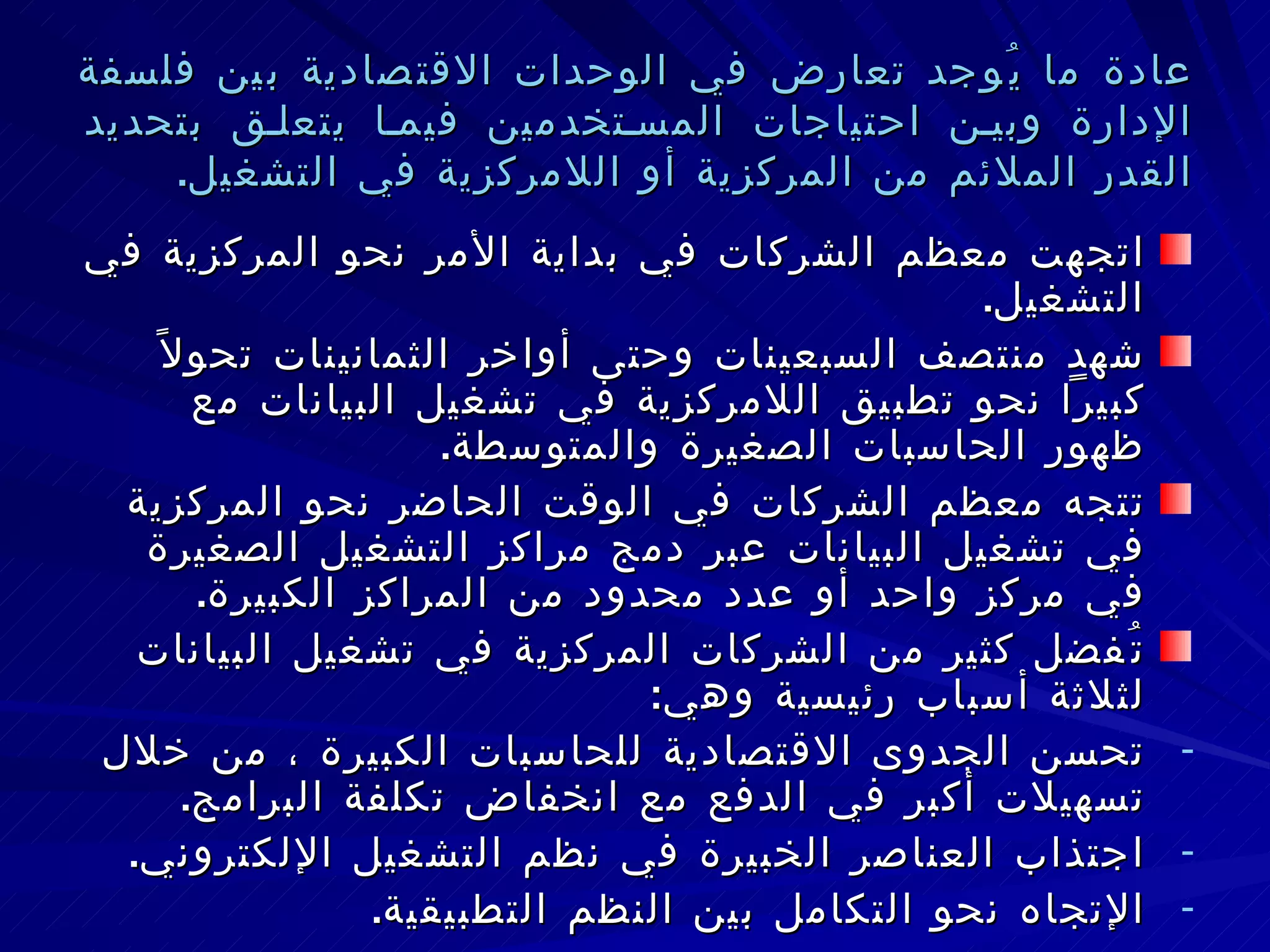 عادة ما يُوجد تعارض في الوحدات الاقتصادية بين فلسفة الإدارة وبين احتياجات المستخدمين فيما يتعلق بتحديد القدر الملائم من المركزية أو اللامركزية في التشغيل . اتجهت معظم الشركات في بداية الأمر نحو المركزية في التشغيل . شهد منتصف السبعينات وحتى أواخر الثمانينات تحولاً كبيراً نحو تطبيق اللامركزية في تشغيل البيانات مع ظهور الحاسبات الصغيرة والمتوسطة . تتجه معظم الشركات في الوقت الحاضر نحو المركزية في تشغيل البيانات عبر دمج مراكز التشغيل الصغيرة في مركز واحد أو عدد محدود من المراكز الكبيرة . تُفضل كثير من الشركات المركزية في تشغيل البيانات لثلاثة أسباب رئيسية وهي : تحسن الجدوى الاقتصادية للحاسبات الكبيرة ، من خلال تسهيلات أكبر في الدفع مع انخفاض تكلفة البرامج . اجتذاب العناصر الخبيرة في نظم التشغيل الإلكتروني . الإتجاه نحو التكامل بين النظم التطبيقية . 
