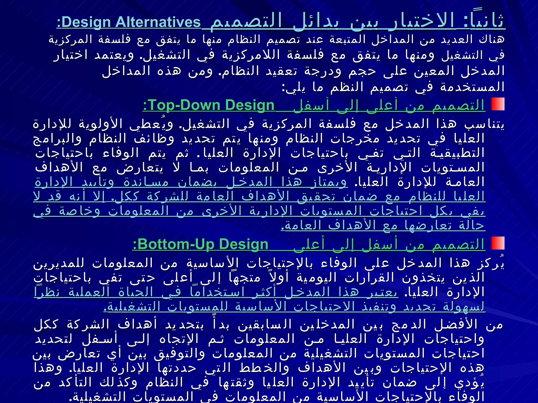 ثانياً :  الاختيار بين بدائل التصميم  Design Alternatives : هناك العديد من المداخل المتبعة عند تصميم النظام منها ما يتفق مع فلسفة المركزية في التشغيل  ومنها ما يتفق مع فلسفة اللامركزية في التشغيل .  ويعتمد اختيار المدخل المعين على حجم ودرجة تعقيد النظام .  ومن هذه المداخل المستخدمة في تصميم النظم ما يلي : التصميم من أعلى إلى أسفل  Top-Down Design : يتناسب هذا المدخل مع فلسفة المركزية في التشغيل .  ويُعطي الأولوية للإدارة العليا في تحديد مخرجات النظام ومنها يتم تحديد وظائف النظام والبرامج التطبيقية التي تفي باحتياجات الإدارة العليا .  ثم يتم الوفاء باحتياجات المستويات الإدارية الأخرى من المعلومات بما لا يتعارض مع الأهداف العامة للإدارة العليا .  ويمتاز هذا المدخل بضمان مساندة وتأييد الإدارة العليا للنظام مع ضمان تحقيق الأهداف العامة للشركة ككل .  إلا أنه قد لا يفي بكل احتياجات المستويات الإدارية الأخرى من المعلومات وخاصة في حالة تعارضها مع الأهداف العامة . التصميم من أسفل إلى أعلى  Bottom-Up Design : يُركز هذا المدخل على الوفاء بالإحتياجات الأساسية من المعلومات للمديرين الذين يتخذون القرارات اليومية أولاً متجهاً إلى أعلى حتى تفي باحتياجات الإدارة العليا .  يعتبر هذا المدخل أكثر استخداماً في الحياة العملية نظراً لسهولة تحديد وتنفيذ الاحتياجات الأساسية للمستويات التشغيلية . من الأفضل الدمج بين المدخلين السابقين بدأً بتحديد أهداف الشركة ككل واحتياجات الإدارة العليا من المعلومات ثم الإتجاه إلى أسفل لتحديد احتياجات المستويات التشغيلية من المعلومات والتوفيق بين أي تعارض بين هذه الإحتياجات وبين الأهداف والخطط التي حددتها الإدارة العليا .  وهذا يُؤدي إلى ضمان تأييد الإدارة العليا وثقتها في النظام وكذلك التأكد من الوفاء بالإحتياجات الأساسية من المعلومات في المستويات التشغيلية . 
