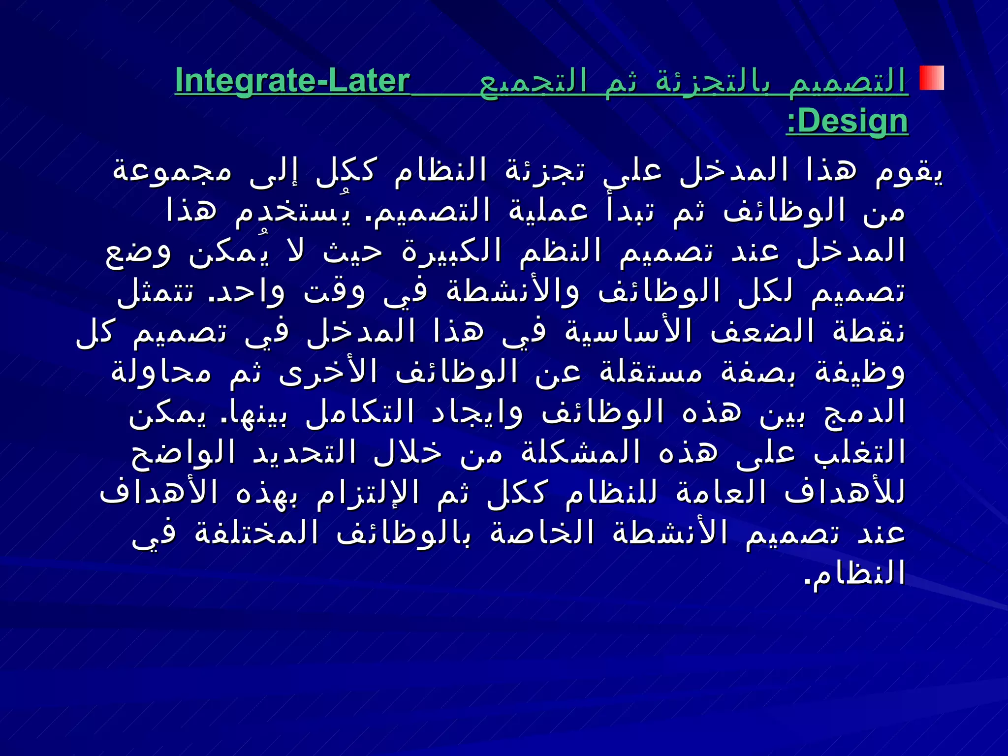 التصميم بالتجزئة ثم التجميع  Integrate-Later Design : يقوم هذا المدخل على تجزئة النظام ككل إلى مجموعة من الوظائف ثم تبدأ عملية التصميم .  يُستخدم هذا المدخل عند تصميم النظم الكبيرة حيث لا يُمكن وضع تصميم لكل الوظائف والأنشطة في وقت واحد .  تتمثل نقطة الضعف الأساسية في هذا المدخل في تصميم كل وظيفة بصفة مستقلة عن الوظائف الأخرى ثم محاولة الدمج بين هذه الوظائف وايجاد التكامل بينها .  يمكن التغلب على هذه المشكلة من خلال التحديد الواضح للأهداف العامة للنظام ككل ثم الإلتزام بهذه الأهداف عند تصميم الأنشطة الخاصة بالوظائف المختلفة في النظام . 
