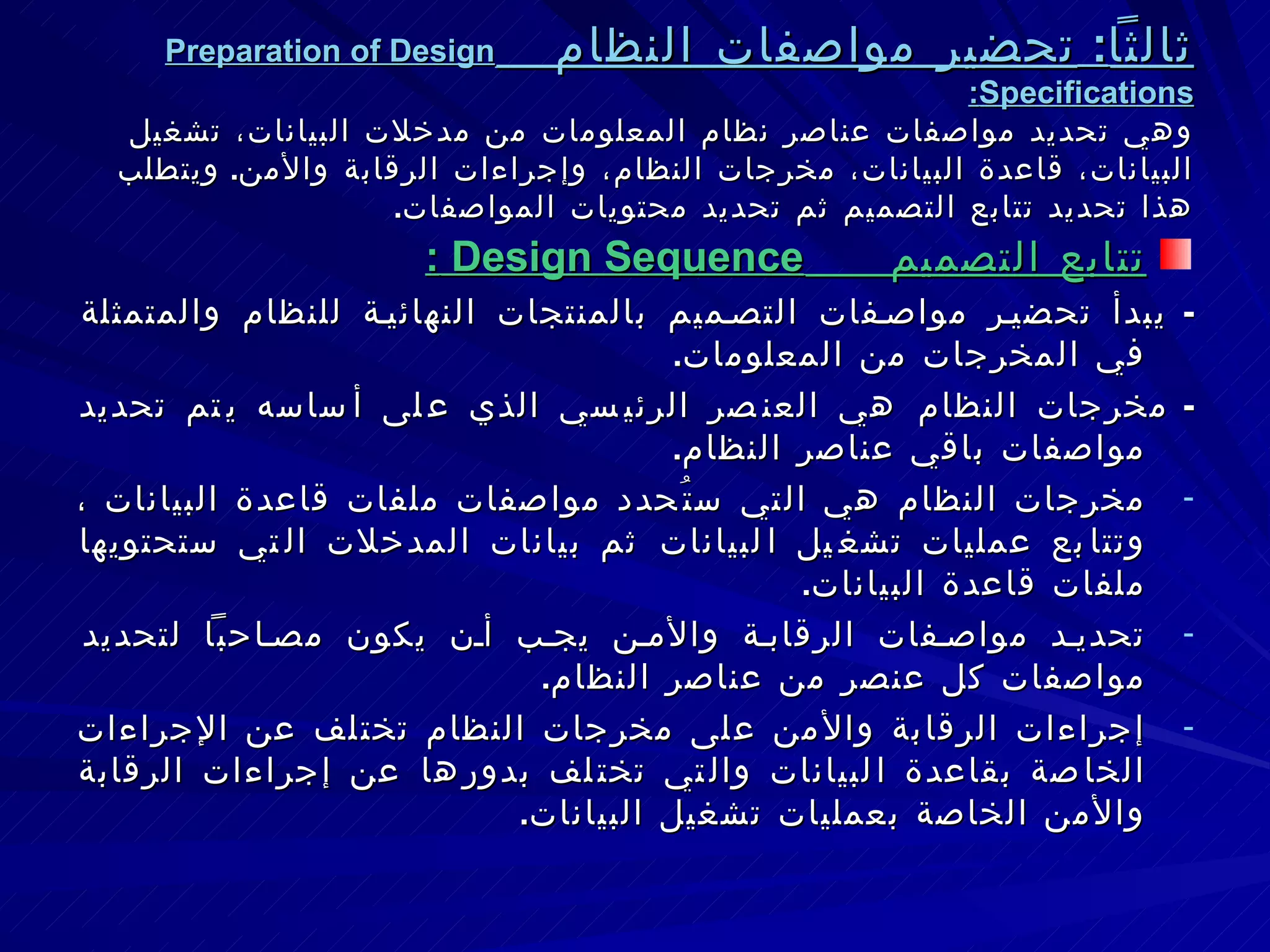 ثالثاً :  تحضير مواصفات النظام  Preparation of Design Specifications : وهي تحديد مواصفات عناصر نظام المعلومات من مدخلات البيانات، تشغيل البيانات، قاعدة البيانات، مخرجات النظام، وإجراءات الرقابة والأمن .  ويتطلب هذا تحديد تتابع التصميم ثم تحديد محتويات المواصفات . تتابع التصميم  Design Sequence  : -  يبدأ تحضير مواصفات التصميم بالمنتجات النهائية للنظام والمتمثلة في المخرجات من المعلومات . -  مخرجات النظام هي العنصر الرئيسي الذي على أساسه يتم تحديد مواصفات باقي عناصر النظام . مخرجات النظام هي التي ستُحدد مواصفات ملفات قاعدة البيانات ، وتتابع عمليات تشغيل البيانات ثم بيانات المدخلات التي ستحتويها ملفات قاعدة البيانات .  تحديد مواصفات الرقابة والأمن يجب أن يكون مصاحباً لتحديد مواصفات كل عنصر من عناصر النظام . إجراءات الرقابة والأمن على مخرجات النظام تختلف عن الإجراءات الخاصة بقاعدة البيانات والتي تختلف بدورها عن إجراءات الرقابة والأمن الخاصة بعمليات تشغيل البيانات . 