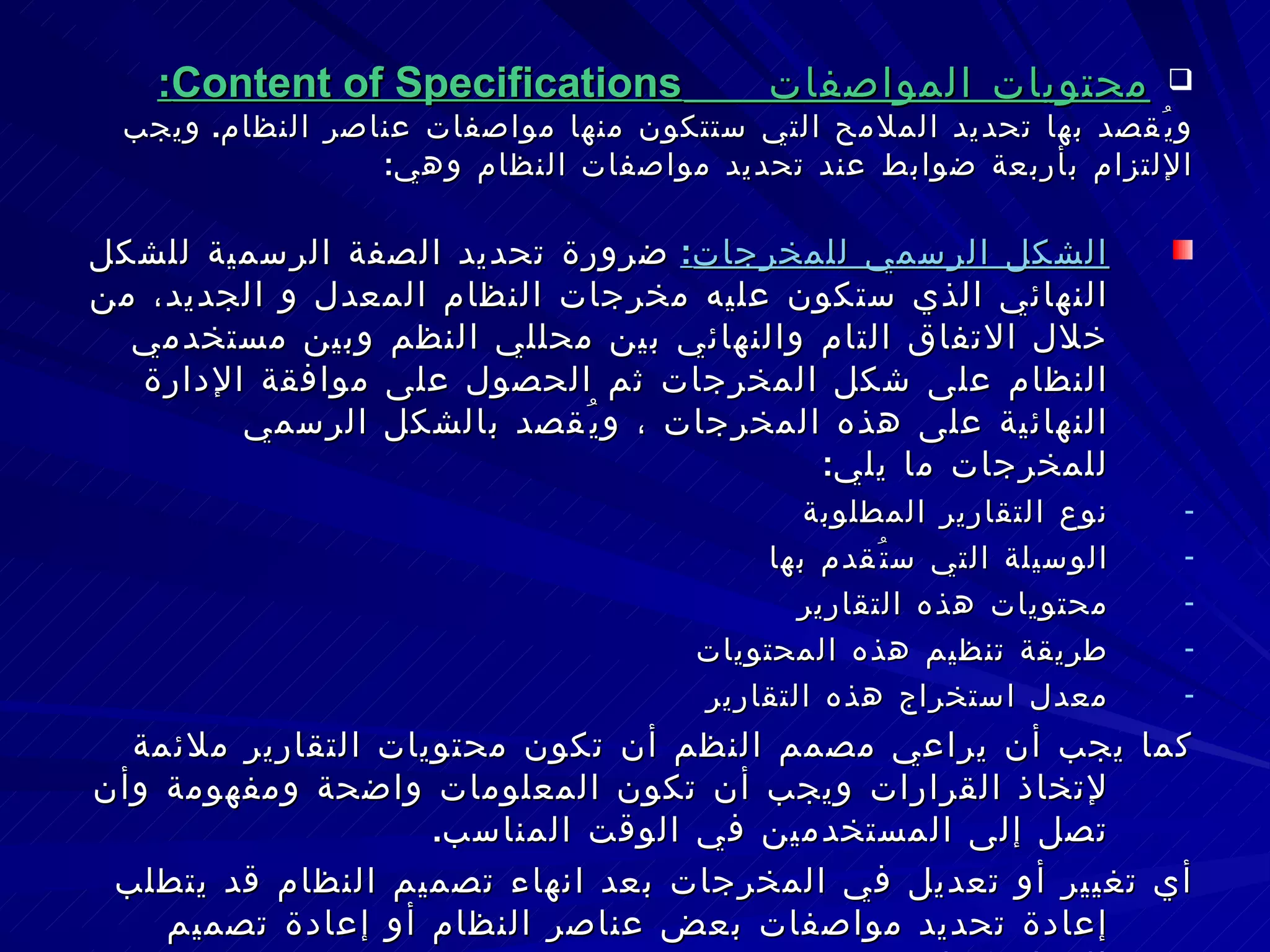محتويات المواصفات  Content of Specifications : ويُقصد بها تحديد الملامح التي ستتكون منها مواصفات عناصر النظام .  ويجب الإلتزام بأربعة ضوابط عند تحديد مواصفات النظام وهي : الشكل الرسمي للمخرجات :   ضرورة تحديد الصفة الرسمية للشكل النهائي الذي ستكون عليه مخرجات النظام المعدل و الجديد، من خلال الاتفاق التام والنهائي بين محللي النظم وبين مستخدمي النظام على شكل المخرجات ثم الحصول على موافقة الإدارة النهائية على هذه المخرجات ، ويُقصد بالشكل الرسمي للمخرجات ما يلي : نوع التقارير المطلوبة الوسيلة التي ستُقدم بها محتويات هذه التقارير طريقة تنظيم هذه المحتويات معدل استخراج هذه التقارير كما يجب أن يراعي مصمم النظم أن تكون محتويات التقارير ملائمة لإتخاذ القرارات ويجب أن تكون المعلومات واضحة ومفهومة وأن تصل إلى المستخدمين في الوقت المناسب . أي تغيير أو تعديل في المخرجات بعد انهاء تصميم النظام قد يتطلب إعادة تحديد مواصفات بعض عناصر النظام أو إعادة تصميم النظام ككل . 