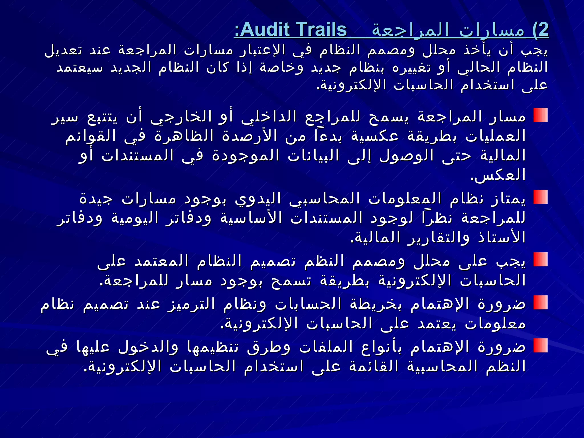 2)  مسارات المراجعة  Audit Trails : يجب أن يأخذ محلل ومصمم النظام في الإعتبار مسارات المراجعة عند تعديل النظام الحالي أو تغييره بنظام جديد وخاصة إذا كان النظام الجديد سيعتمد على استخدام الحاسبات الإلكترونية . مسار المراجعة يسمح للمراجع الداخلي أو الخارجي أن يتتبع سير العمليات بطريقة عكسية بدءاً من الأرصدة الظاهرة في القوائم المالية حتى الوصول إلى البيانات الموجودة في المستندات أو العكس . يمتاز نظام المعلومات المحاسبي اليدوي بوجود مسارات جيدة للمراجعة نظراً لوجود المستندات الأساسية ودفاتر اليومية ودفاتر الأستاذ والتقارير المالية . يجب على محلل ومصمم النظم تصميم النظام المعتمد على الحاسبات الإلكترونية بطريقة تسمح بوجود مسار للمراجعة . ضرورة الإهتمام بخريطة الحسابات ونظام الترميز عند تصميم نظام معلومات يعتمد على الحاسبات الإلكترونية . ضرورة الإهتمام بأنواع الملفات وطرق تنظيمها والدخول عليها في النظم المحاسبية القائمة على استخدام الحاسبات الإلكترونية . 