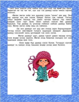 -Энэ чинь ээрсэн утас байна шүү дээ гээд тэр өрөө рүү оров.
Төдөлгүй таг таг чаг чаг, шүг шүг гэх даавуу нэхэх чимээ гарлаа
эхэллээ.
     -Өвгөн эмгэн хоёр энэ дуунаар сэрэн “хачин” юм даа. Энэ
хар үүрээр хэн юм нэхэж байдаг билээ гэж гайхав. Тэгээд
хоёул өндийж босоод чих тавин чагнаж байтал тэр чимээ
намдаж охин гарч ирэв. Охин саяхан нэхсэн бөс даавуу
барьжээ. Тэр даавуу нь үнэхээр гоёмсог сайхан даавуу байна
гэнэ. Өвгөн эмгэн хоёр маш их гайхжээ.
         -За энэ даавууг хот руу авч очоод зарж борлуулаарай.
Тэгээд олсон мөнгөөрэй тутрага худалдаж аваарай. Дураараа
даавуу нэхсэнийг минь уучлаарай гэж охин хэлэв.
           Өвгөн даавууг үүрч, даваа гүвээг даван явсаар хотод
очиж өндөр үнээр заржээ. Өвгөн ихэд баярлаж охиндоо нэг сам
худалдаж аваад ирж гэнэ.
            Охин өдөр бүр даавуу нэхэх болов. Тогоруун хээтэй
даавууг нь хүмүүс ихэд таашаан өндөр үнээр авах болжээ.
 