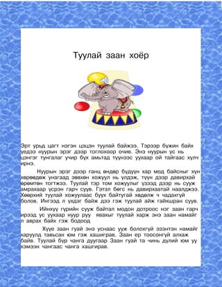 Туулай заан хоёр




Эрт урьд цагт нэгэн цэцэн туулай байжээ. Тэрээр бүжин байх
үедээ нуурын эрэг дээр тоглохоор очив. Энэ нуурын ус нь
цэнгэг тунгалаг учир бүх амьтад түүнээс уухаар ой тайгаас хүлч
ирнэ.
      Нуурын эрэг дээр ганц өндөр бүдүүн хар мод байсныг хүн
хөрөөдөж унагаад зөвхөн хожуул нь үлдэж, түүн дээр давирхай
өрөмтөн тогтжээ. Туулай тэр том хожуулыг үзээд дээр нь сууж
амрахаар үсрэн гарч суув. Гэтэл бөгс нь давирхаатай наалджээ.
Хөөрхий туулай хожуулаас буух байтугай хөдөлж ч чадахгүй
болов. Ингээд л үхдэг байж дээ гэж туулай айж гайхшран суув.
       Ийнхүү гүрийн сууж байтал модон дотроос нэг заан гарч
ирээд ус уухаар нуур руу явахыг туулай харж энэ заан намайг
л аврах байх гэж бодоод
        Хүүе заан гуай энэ уснаас ууж болохгүй эзэнтэн намайг
харуулд тавьсан юм гэж хашиграв. Заан ер тоосонгүй алхаж
байв. Туулай бүр чанга дуугаар Заан гуай та чинь дүлий юм уу
хэмээн чангаас чанга хашгирав.
 