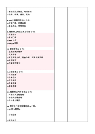 --動線設計及複合、時段管理
--設備、裝潢、備品、其他


8. CIS 企業識別系統(3 小時)
--店舖外觀、店舖內裝
--販促用品、事物用品


9. 餐飲業之商品結構組合(3 小時)
--採購談判
--
--策略訂價
--ABC 分析
--80/20 法則


10. 營運管理(3 小時)
--組織架構與職掌
--人資管理
--資訊管理分析、財會作業、採購作業流程
--物流配送
--作業手冊建立



11.店舖營運(3 小時)
--人力配置
--作業守則
--店長手冊
--表單作業
--盤點作業


12.. 餐飲業之門市管理(3 小時)
--門市四大基礎管理
--安全與危機處理
--內外場之運用


13. 開店之行銷與販賣促進(3 小時)
--4P 與 4 對應 C


--行銷企劃


--販促技巧
 