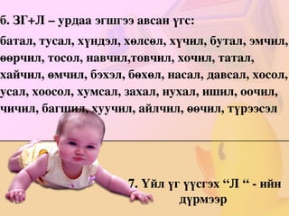 хүрье, хэлье, сэвье, нэхье, сөгдье, гэтье, хүндэлье, бэхэлье, тэвчье, эмчилье, үзье, хүсье, бичье, чимхье, өсье, үсэрье, үзүүлье, хүчилье, хөгжье, хөгжимдье, үйлчилье. 
