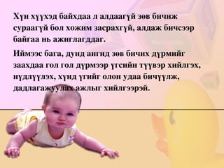 Хүн хүүхэд байхдаа л алдаагүй зөв бичиж сураагүй бол хожим засрахгүй, алдаж бичсээр байгаа нь ажиглагддаг. Иймээс бага, дунд ангид зөв бичих дүрмийг заахдаа гол гол дүрмээр үгсийн түүвэр хийлгэх, нүдлүүлэх, хүнд үгийг олон удаа бичүүлж, дадлагажуулах ажлыг хийлгээрэй. 