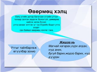Өвөрмөц хэлц Хэлц үгийн дотор багатсан үгсийн утгын талаар салган задалж болохгүй ,цөмөөрөө нийлж нэгэн бүхэл  утга санааг илтгэн үг тус бүрийн бодот утга алдаг- сан байвал өвөрмөц хэллэг гэнэ. Жишээ нь Магнай хагарах,зүрх алдах, нүд аних, бугуй барих,модоо барих, нүд дүүрэн Утгыг тайлбарлаж өгүүлбэр зохио 