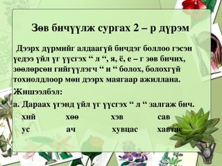 Зөвхөн эдгээр үгэнд дээрх залгавруудыг залгахад гээгдэх эгшиг, ялгах эгшиг, - эр, эм үгэнд – ыг, - ийг бичих зөөлөрсөн гийгүүлэгч, үйлт нэрийн “ х “, эгшигт ба заримдаг гийгүүлэгч, оноосон нэрийн дүрэм цөм багтсан байна. Дараагийн цагт мөн л дээрх дүрмүүд орсон өөр өөр үгэн дээр ажиллуулж, сурагчдын дэвтрийг шалгаад , дараа нь самбарт бичүүлж ярилцахад сурагчдын алдаагүй зөв бичих хүсэл сонирхол өрнөж, зөв бичиж сурдаг. Огт алдаагүй бичсэн сурагчдыг сайшаан урамшуулж байх нь зүйтэй.    