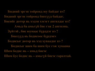 Бататгал 
Бидний эргэн тойронд юу байдаг вэ?
Бидний эргэн тойронд биесүүд байдаг.
Биеийг дотор нь хэдэн хэсэгт ангилдаг вэ?
            Амьд ба амьгүй бие гэж 2 ангилна.
•
Зүйтэй , бие юунаас бүрддэг вэ ?
        Биесүүд нь бодисоос бүрдэнэ
•
Бодисыг дотор нь хэд хуваадаг вэ ?
        Бодисыг шим ба шим бус гэж хуваана 
Шим бодис нь – амьд биеэс
Шим бус бодис нь – амьгүй биеэс гаралтай. 
•

 