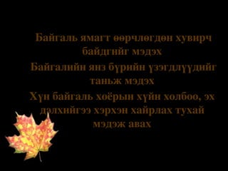 Ø

Зорилго

Байгаль ямагт өөрчлөгдөн хувирч 
байдгийг мэдэх
v
 Байгалийн янз бүрийн үзэгдлүүдийг 
таньж мэдэх
v
Хүн байгаль хоёрын хүйн холбоо, эх 
дэлхийгээ хэрхэн хайрлах тухай 
мэдэж авах
v

 