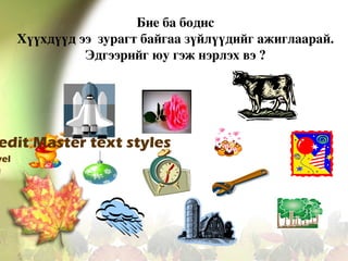 Бие ба бодис
Хүүхдүүд ээ  зурагт байгаа зүйлүүдийг ажиглаарай. 
Эдгээрийг юу гэж нэрлэх вэ ?

edit Master text styles

vel
l

 