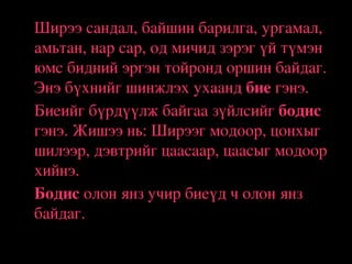 •

•

•

Ширээ сандал, байшин барилга, ургамал, 
амьтан, нар сар, од мичид зэрэг үй түмэн 
юмс бидний эргэн тойронд оршин байдаг. 
Энэ бүхнийг шинжлэх ухаанд бие гэнэ.
Биеийг бүрдүүлж байгаа зүйлсийг бодис 
гэнэ. Жишээ нь: Ширээг модоор, цонхыг 
шилээр, дэвтрийг цаасаар, цаасыг модоор 
хийнэ. 
Бодис олон янз учир биеүд ч олон янз 
байдаг.

 