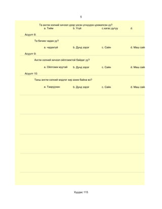 5


             Та англи хэлний хичээл дээр үзсэн үгнүүдээ цээжилсэн үү?
                 a. Тийм               b. Үгүй               c.хагас дутуу   d.

Асуулт 8:

       Та бичиж чадах уу?

                a. чадахгүй            b. Дунд зэрэг         c. Сайн         d. Маш сайн

Асуулт 9:

       Англи хэлний хичээл ойлгомжтой байдаг уу?

                a. Ойлгомж муутай      b. Дунд зэрэг         c. Сайн         d. Маш сайн

Асуулт 10:

       Таны англи хэлний мэдлэг хир ахиж байна вэ?

                a. Тааруухан           b. Дунд зэрэг         c. Сайн         d. Маш сайн




                                        Хуудас 115
 