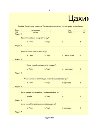 6




                                                                     Цахим су
   Санамж: Судалгааны хариултыг бөглөхдөө латин цагаан толгойн жижиг үсгээр бичнэ.

Овог                 Алтаннавч                                       Нас              9
Нэр                   Цэлмэг                                         Хүйс            эр
Асуулт 1:

       Та англи хэл сурах сонирхолтой юу?

               a. Тийм                 b. Үгүй             c.                 d.

Асуулт 2:


       Та англи хэлний үсгээ цээжилсэн үү?

               a. Тийм                 b. Үгүй             c.   хагас дутуу   d.

Асуулт 3:


               Англи хэлний үг цээжилэхэд хэцүү юу?

               a. Тийм                 b. Үгүй             c.   заримдаа      d.

Асуулт 4:


            Aнгли хэлний хичээл хийхдээ хүнээс туслалцаа авдаг уу?

               a. Тийм                 b. Үгүй             c заримдаа         d.

Асуулт 5:


       Англи хэлний хичээл хийхэд туслах хүн байдаг уу?

               a.тийм                  b. Үгүй             c.                 d.

Асуулт 6:

       англи хэлний багшаасаа хичээлээ асуудаг уу?

               a. Тийм                 b. Үгүй             c. заримдаа        d.

Асуулт 7:


                                       Хуудас 132
 