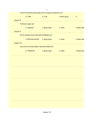 7
       Та англи хэлний хичээл дээр үзсэн үгнүүдээ цээжилсэн үү?

              a. Тийм               b. Үгүй               c.хагас дутуу   d.

Асуулт 8:

       Та бичиж чадах уу?

              a. чадахгүй           b. Дунд зэрэг         c. Сайн         d. Маш сайн

Асуулт 9:

       Англи хэлний хичээл ойлгомжтой байдаг уу?

              a. Ойлгомж муутай     b. Дунд зэрэг         c. Сайн         d. Маш сайн

Асуулт 10:

       Таны англи хэлний мэдлэг хир ахиж байна вэ?

              a. Тааруухан          b. Дунд зэрэг         c. Сайн         d. Маш сайн




                                     Хуудас 151
 