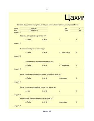 9




                                                                   Цахим су
   Санамж: Судалгааны хариултыг бөглөхдөө латин цагаан толгойн жижиг үсгээр бичнэ.

Овог                  Нямбат                                       Нас                9
Нэр                  Оюунбилэг                                     Хүйс              эм
Асуулт 1:

       Та англи хэл сурах сонирхолтой юу?

              a. Тийм                  b. Үгүй            c.                  d.

Асуулт 2:


       Та англи хэлний үсгээ цээжилсэн үү?

              a. Тийм                  b. Үгүй            c.    хагас дутуу   d.

Асуулт 3:


              Англи хэлний үг цээжилэхэд хэцүү юу?

              a. Тийм                  b. Үгүй            c.    заримдаа      d.

Асуулт 4:


       Aнгли хэлний хичээл хийхдээ хүнээс туслалцаа авдаг уу?

              a. Тийм                  b. Үгүй            c.заримдаа          d.

Асуулт 5:


       Англи хэлний хичээл хийхэд туслах хүн байдаг уу?

              a.тийм                   b. Үгүй            c.                  d.

Асуулт 6:

       англи хэлний багшаасаа хичээлээ асуудаг уу?

              a. Тийм                  b. Үгүй            c.заримдаа          d.

Асуулт 7:


                                       Хуудас 186
 