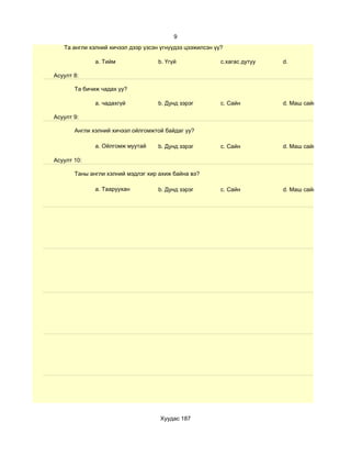 9
   Та англи хэлний хичээл дээр үзсэн үгнүүдээ цээжилсэн үү?

              a. Тийм               b. Үгүй               c.хагас дутуу   d.

Асуулт 8:

       Та бичиж чадах уу?

              a. чадахгүй           b. Дунд зэрэг         c. Сайн         d. Маш сайн

Асуулт 9:

       Англи хэлний хичээл ойлгомжтой байдаг уу?

              a. Ойлгомж муутай     b. Дунд зэрэг         c. Сайн         d. Маш сайн

Асуулт 10:

       Таны англи хэлний мэдлэг хир ахиж байна вэ?

              a. Тааруухан          b. Дунд зэрэг         c. Сайн         d. Маш сайн




                                    Хуудас 187
 