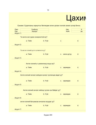 10




                                                                   Цахим су
   Санамж: Судалгааны хариултыг бөглөхдөө латин цагаан толгойн жижиг үсгээр бичнэ.

Овог                  Ганболд                                      Нас                9
Нэр                   Халиун                                       Хүйс              эм
Асуулт 1:

       Та англи хэл сурах сонирхолтой юу?

               a. Тийм                 b. Үгүй             c.                 d.

Асуулт 2:


       Та англи хэлний үсгээ цээжилсэн үү?

               a. Тийм                 b. Үгүй             c.   хагас дутуу   d.

Асуулт 3:


               Англи хэлний үг цээжилэхэд хэцүү юу?

               a. Тийм                 b. Үгүй             c.   заримдаа      d.

Асуулт 4:

       Aнгли хэлний хичээл хийхдээ хүнээс туслалцаа авдаг уу?


               a. Тийм                 b. Үгүй             c.   заримдаа      d.

Асуулт 5:


            Англи хэлний хичээл хийхэд туслах хүн байдаг уу?

               a. Тийм                 b. Үгүй             c.   заримдаа      d.

Асуулт 6:

       англи хэлний багшаасаа хичээлээ асуудаг уу?

               a. Тийм                 b. Үгүй             c.   заримдаа      d.

Асуулт 7:


                                       Хуудас 204
 