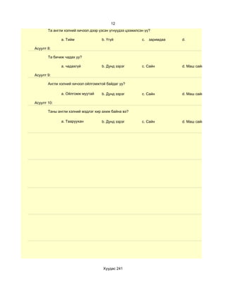 12
       Та англи хэлний хичээл дээр үзсэн үгнүүдээ цээжилсэн үү?

              a. Тийм               b. Үгүй               c.   заримдаа   d.

Асуулт 8:

       Та бичиж чадах уу?

              a. чадахгүй           b. Дунд зэрэг         c. Сайн         d. Маш сайн

Асуулт 9:

       Англи хэлний хичээл ойлгомжтой байдаг уу?

              a. Ойлгомж муутай     b. Дунд зэрэг         c. Сайн         d. Маш сайн

Асуулт 10:

       Таны англи хэлний мэдлэг хир ахиж байна вэ?

              a. Тааруухан          b. Дунд зэрэг         c. Сайн         d. Маш сайн




                                     Хуудас 241
 