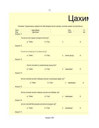 17




                                                                     Цахим су
   Санамж: Судалгааны хариултыг бөглөхдөө латин цагаан толгойн жижиг үсгээр бичнэ.

Овог                 Шинэбаяр                                        Нас              9
Нэр                   Дөлгөөн                                        Хүйс            эм
Асуулт 1:

       Та англи хэл сурах сонирхолтой юу?

              a. Тийм                  b. Үгүй            c.                    d.

Асуулт 2:


       Та англи хэлний үсгээ цээжилсэн үү?

              a. Тийм                  b. Үгүй            c.    хагас дутуу     d.

Асуулт 3:


              Англи хэлний үг цээжилэхэд хэцүү юу?

              a. Тийм                  b. Үгүй            c.    заримдаа        d.

Асуулт 4:


       Aнгли хэлний хичээл хийхдээ хүнээс туслалцаа авдаг уу?

                  a. Тийм                    b. Үгүй            c.   заримдаа        d.

Асуулт 5:


       Англи хэлний хичээл хийхэд туслах хүн байдаг уу?

              a. Тийм                  b. Үгүй            c.    заримдаа        d.

Асуулт 6:

       англи хэлний багшаасаа хичээлээ асуудаг уу?

              a. Тийм                  b. Үгүй            c.    заримдаа        d.

Асуулт 7:


                                       Хуудас 330
 
