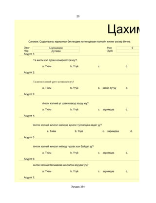 20




                                                                     Цахим су
   Санамж: Судалгааны хариултыг бөглөхдөө латин цагаан толгойн жижиг үсгээр бичнэ.

Овог                 Цэрэндорж                                       Нас              9
Нэр                   Дулмаа                                         Хүйс
Асуулт 1:

       Та англи хэл сурах сонирхолтой юу?

              a. Тийм                  b. Үгүй            c.                    d.

Асуулт 2:


       Та англи хэлний үсгээ цээжилсэн үү?

              a. Тийм                  b. Үгүй            c.    хагас дутуу     d.

Асуулт 3:


              Англи хэлний үг цээжилэхэд хэцүү юу?

              a. Тийм                  b. Үгүй            c.    заримдаа        d.

Асуулт 4:


       Aнгли хэлний хичээл хийхдээ хүнээс туслалцаа авдаг уу?

                  a. Тийм                    b. Үгүй            c.   заримдаа        d.

Асуулт 5:


       Англи хэлний хичээл хийхэд туслах хүн байдаг уу?

              a. Тийм                  b. Үгүй            c.    заримдаа        d.

Асуулт 6:

       англи хэлний багшаасаа хичээлээ асуудаг уу?

              a. Тийм                  b. Үгүй            c.    заримдаа        d.

Асуулт 7:


                                       Хуудас 384
 