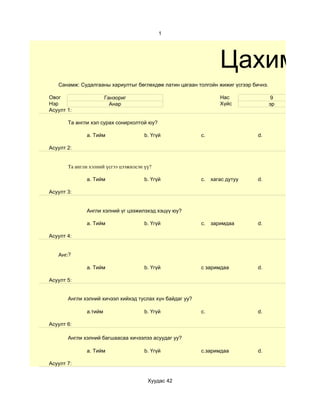 1




                                                                    Цахим су
   Санамж: Судалгааны хариултыг бөглөхдөө латин цагаан толгойн жижиг үсгээр бичнэ.

Овог                   Ганзориг                                     Нас               9
Нэр                      Анар                                       Хүйс             эр
Асуулт 1:

       Та англи хэл сурах сонирхолтой юу?

              a. Тийм                  b. Үгүй              c.                 d.

Асуулт 2:


       Та англи хэлний үсгээ цээжилсэн үү?

              a. Тийм                  b. Үгүй              c.   хагас дутуу   d.

Асуулт 3:


              Англи хэлний үг цээжилэхэд хэцүү юу?

              a. Тийм                  b. Үгүй              c.   заримдаа      d.

Асуулт 4:


      ?
   Aнгли хэлний хичээл хийхдээ хүнээс туслалцаа авдаг уу?

              a. Тийм                  b. Үгүй              c заримдаа         d.

Асуулт 5:


       Англи хэлний хичээл хийхэд туслах хүн байдаг уу?

              a.тийм                   b. Үгүй              c.                 d.

Асуулт 6:

       Англи хэлний багшаасаа хичээлээ асуудаг уу?

              a. Тийм                  b. Үгүй              c.заримдаа         d.

Асуулт 7:


                                        Хуудас 42
 