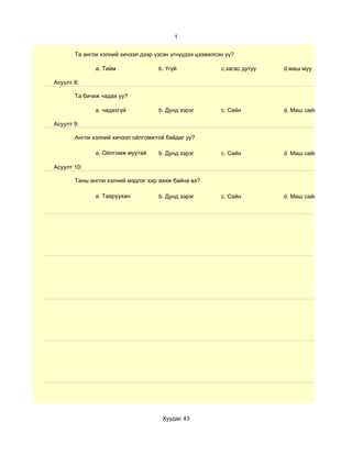 1


       Та англи хэлний хичээл дээр үзсэн үгнүүдээ цээжилсэн үү?

              a. Тийм               b. Үгүй               c.хагас дутуу   d.маш муу

Асуулт 8:

       Та бичиж чадах уу?

              a. чадахгүй           b. Дунд зэрэг         c. Сайн         d. Маш сайн

Асуулт 9:

       Англи хэлний хичээл ойлгомжтой байдаг уу?

              a. Ойлгомж муутай     b. Дунд зэрэг         c. Сайн         d. Маш сайн

Асуулт 10:

       Таны англи хэлний мэдлэг хир ахиж байна вэ?

              a. Тааруухан          b. Дунд зэрэг         c. Сайн         d. Маш сайн




                                     Хуудас 43
 
