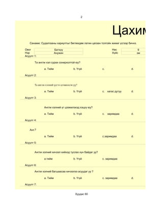 2




                                                                    Цахим су
   Санамж: Судалгааны хариултыг бөглөхдөө латин цагаан толгойн жижиг үсгээр бичнэ.

Овог                    Батхүү                                      Нас               9
Нэр                     Анужин                                      Хүйс             эм
Асуулт 1:

       Та англи хэл сурах сонирхолтой юу?

              a. Тийм                  b. Үгүй              c.                 d.

Асуулт 2:


       Та англи хэлний үсгээ цээжилсэн үү?

              a. Тийм                  b. Үгүй              c.   хагас дутуу   d.

Асуулт 3:


              Англи хэлний үг цээжилэхэд хэцүү юу?

              a. Тийм                  b. Үгүй              c.   заримдаа      d.

Асуулт 4:


      ?
   Aнгли хэлний хичээл хийхдээ хүнээс туслалцаа авдаг уу?

              a. Тийм                  b. Үгүй              c.заримдаа         d.

Асуулт 5:


       Англи хэлний хичээл хийхэд туслах хүн байдаг уу?

              a.тийм                   b. Үгүй              c. заримдаа

Асуулт 6:

       Англи хэлний багшаасаа хичээлээ асуудаг уу ?

              a. Тийм                  b. Үгүй              c. заримдаа        d.

Асуулт 7:


                                        Хуудас 60
 
