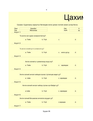 4




                                                                   Цахим су
   Санамж: Судалгааны хариултыг бөглөхдөө латин цагаан толгойн жижиг үсгээр бичнэ.

Овог                 Баянбат                                       Нас                9
Нэр                  Магалжав                                      Хүйс              эр
Асуулт 1:

       Та англи хэл сурах сонирхолтой юу?

               a. Тийм                 b. Үгүй             c.                 d.

Асуулт 2:


       Та англи хэлний үсгээ цээжилсэн үү?

               a. Тийм                 b. Үгүй             c.   хагас дутуу   d.

Асуулт 3:


               Англи хэлний үг цээжилэхэд хэцүү юу?

               a. Тийм                 b. Үгүй             c.   заримдаа      d.

Асуулт 4:


       Aнгли хэлний хичээл хийхдээ хүнээс туслалцаа авдаг уу?

               a. тийм                 b. Үгүй             c. заримдаа        d.

Асуулт 5:

            Англи хэлний хичээл хийхэд туслах хүн байдаг уу?


               a.тийм                  b. Үгүй             c. заримдаа        d.

Асуулт 6:

       Англи хэлний багшаасаа хичээлээ асуудаг уу?

               a. Тийм                 b. Үгүй             c.заридаа          d.

Асуулт 7:


                                        Хуудас 96
 
