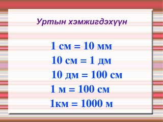 Уртын хэмжигдэхүүн 1 см = 10 мм  10 см = 1 дм 10 дм = 100 см  1 м = 100 см  1км = 1000 м  