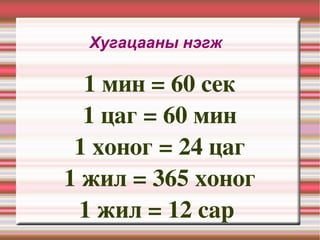Хугацааны нэгж  1 мин = 60 сек 1 цаг = 60 мин 1 хоног = 24 цаг 1 жил = 365 хоног 1 жил = 12 сар  